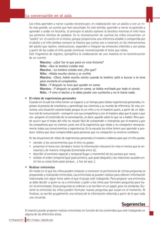 La conversación en el aula 
Los niños aprenden a narrar cuando reconstruyen, en colaboración con un adulto o con un ni-ño 
más grande, un cuento que han escuchado. En este sentido, aprender a narrar es parecido a 
a p render a andar en bicicleta: al principio el adulto sostiene la bicicleta mientras el niño hace 
sus primeros intentos de pedalear. En la reconstrucción de cuentos los niños encuentran un 
"sostén" en: el cuento en sí mismo, porque proporciona una referencia estable y compartida por 
el adulto y el niño (ambos conocen la historia que juntos van a renarrar); en las intervenciones 
del adulto que repiten, reestructuran, expanden e integran las emisiones infantiles y son pistas 
a partir de las cuales el niño puede continuar reconstruyendo el texto que relata. 
Este fragmento de re g i s t ro, ejemplifica la colaboración de una maestra en la re c o n s t r u c c i ó n 
de un cuento: 
Maestra: –¿Qué fue lo que pasó en esta historia? 
Niño: –Que la lombriz estaba mal. 
Maestra: –La lombriz estaba mal. ¿Por qué? 
Niño: –Había mucho viento y se resfrió. 
Maestra: –Claro, había mucho viento cuando la lombriz salió a buscar a la luna 
para invitarla al cumpleaños. 
Niño: –Y después se tuvo que quedar en cama. 
Maestra: –Y después se quedó en cama, se había resfriado por todo el viento. 
Niño: –Y vino el doctor y le daba jarabe con cucharita y no le hacía nada. 
• El relato de experiencias personales 
Cuando en el aula los niños tienen un espacio y un tiempo para relatar experiencias pers o n a l e s, in-g 
resan al proceso de enseñanza y aprendizaje sus vivencias y su mundo de re f e rencia. Se crea, en-t 
o n c e s, una situación caracterizada porque es un niño y no el maestro quien, a partir de un obje-tivo 
real de comunicación –compartir con sus compañeros y con el maestro algo que le pasó o que 
vio– propone el contenido de la conversación, es decir, aquello sobre lo que va a hablar. Pe ro pue-de 
ocurrir que el relato del niño no resulte fácil de comprender e interpretar por el maestro y por 
los compañeros que no vivieron junto con él la experiencia que relata y no comparten necesaria-mente 
todos sus conocimientos y experiencias. En la escuela los niños tienen que aprender a pro-ducir 
relatos que sean comprensibles para personas que no comparten su entorno cotidiano. 
En las situaciones de relato de experiencias personales el maestro colabora para que el niño pueda: 
• atender a los conocimientos que el otro no posee; 
• presentar el tema con claridad e incluir la información relevante (ni más ni menos que la ne-cesaria) 
y de manera integrada (conectada entre sí); 
• describir el contexto espacial y temporal (lugar y momento) de los sucesos que narra ; 
• señalar el orden temporal (qué pasó primero, qué pasó después) y las relaciones causales en-tre 
los su cesos (esto pasó porque... y fue así que...). 
• Realizar entrevistas 
Un modo en el que los niños pueden empezar a reconocer la pertinencia de ciertas preguntas es 
preparando y realizando entrevistas. Las entrevistas se pueden realizar para obtener información 
relacionada con algún tema sobre el que el grupo esté trabajando. Para preparar una entrevista 
se debe decidir a quién se va a entrevistar y pedir a los niños que formulen preguntas para ha-cer 
al entrevistado. Estas preguntas se ordenan y se escriben en un papel, para no olvidarlas. Du-rante 
la entrevista los niños pueden formular nuevas preguntas que surjan en el momento. Al 
finalizar, se escribe grupalmente una síntesis de la información obtenida a partir de lo que cada 
uno recuerda. 
6 • Propuesta No 1 EGB 1 • Lengua - Segunda serie 
Sugerencias 
El maestro puede proponer realizar entrevistas en función de los contenidos que esté trabajando en 
alguna de las diferentes áreas. 
 