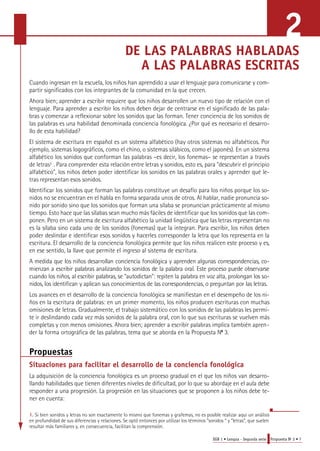 2 
DE LAS PALABRAS HABLADAS 
A LAS PALABRAS ESCRITAS 
Cuando ingresan en la escuela, los niños han aprendido a usar el lenguaje para comunicarse y com-partir 
EGB 1 • Lengua - Segunda serie Propuesta No 2 • 7 
significados con los integrantes de la comunidad en la que crecen. 
Ahora bien; aprender a escribir requiere que los niños desarrollen un nuevo tipo de relación con el 
lenguaje. Para aprender a escribir los niños deben dejar de centrarse en el significado de las pala-bras 
y comenzar a reflexionar sobre los sonidos que las forman. Tener conciencia de los sonidos de 
las palabras es una habilidad denominada conciencia fonológica. ¿Por qué es necesario el desarro-llo 
de esta habilidad? 
El sistema de escritura en español es un sistema alfabético (hay otros sistemas no alfabéticos. Por 
ejemplo, sistemas logográficos, como el chino, o sistemas silábicos, como el japonés). En un sistema 
alfabético los sonidos que conforman las palabras –es decir, los fonemas– se representan a través 
de letras1 . Para comprender esta relación entre letras y sonidos, esto es, para "descubrir el principio 
alfabético", los niños deben poder identificar los sonidos en las palabras orales y aprender qué le-tras 
representan esos sonidos. 
Identificar los sonidos que forman las palabras constituye un desafío para los niños porque los so-nidos 
no se encuentran en el habla en forma separada unos de otros. Al hablar, nadie pronuncia so-nido 
por sonido sino que los sonidos que forman una sílaba se pronuncian prácticamente al mismo 
tiempo. Esto hace que las sílabas sean mucho más fáciles de identificar que los sonidos que las com-ponen. 
Pero en un sistema de escritura alfabético la unidad lingüística que las letras representan no 
es la sílaba sino cada uno de los sonidos (fonemas) que la integran. Para escribir, los niños deben 
poder deslindar e identificar esos sonidos y hacerles corresponder la letra que los representa en la 
escritura. El desarrollo de la conciencia fonológica permite que los niños realicen este proceso y es, 
en ese sentido, la llave que permite el ingreso al sistema de escritura. 
A medida que los niños desarrollan conciencia fonológica y aprenden algunas corre s p o n d e n c i a s, co-mienzan 
a escribir palabras analizando los sonidos de la palabra oral. Este proceso puede observars e 
cuando los niños, al escribir palabra s, se "autodictan": repiten la palabra en voz alta, prolongan los so-n 
i d o s, los identifican y aplican sus conocimientos de las corre s p o n d e n c i a s, o preguntan por las letra s. 
Los avances en el desarrollo de la conciencia fonológica se manifiestan en el desempeño de los ni-ños 
en la escritura de palabras: en un primer momento, los niños producen escrituras con muchas 
omisiones de letras. Gradualmente, el trabajo sistemático con los sonidos de las palabras les permi-te 
ir deslindando cada vez más sonidos de la palabra oral, con lo que sus escrituras se vuelven más 
completas y con menos omisiones. Ahora bien; aprender a escribir palabras implica también apren-der 
la forma ortográfica de las palabras, tema que se aborda en la Propuesta No 3. 
Propuestas 
Situaciones para facilitar el desarrollo de la conciencia fonológica 
La adquisición de la conciencia fonológica es un proceso gradual en el que los niños van desarro-llando 
habilidades que tienen diferentes niveles de dificultad, por lo que su abordaje en el aula debe 
responder a una progresión. La progresión en las situaciones que se proponen a los niños debe te-ner 
en cuenta: 
1. Si bien sonidos y letras no son exactamente lo mismo que fonemas y grafemas, no es posible realizar aquí un análisis 
en profundidad de sus diferencias y relaciones. Se optó entonces por utilizar los términos “sonidos “ y “letras”, que suelen 
resultar más familiares y, en consecuencia, facilitan la comprensión. 
 