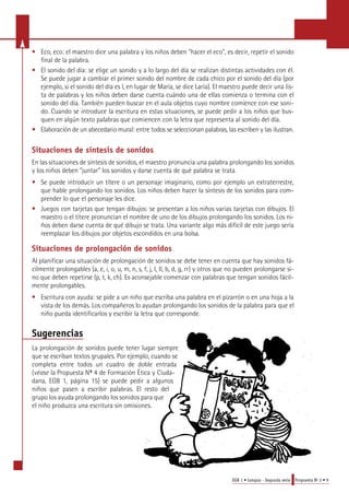 • Eco, eco: el maestro dice una palabra y los niños deben "hacer el eco", es decir, repetir el sonido 
EGB 1 • Lengua - Segunda serie Propuesta No 2 • 9 
final de la palabra. 
• El sonido del día: se elige un sonido y a lo largo del día se realizan distintas actividades con él. 
Se puede jugar a cambiar el primer sonido del nombre de cada chico por el sonido del día (por 
ejemplo, si el sonido del día es l, en lugar de María, se dice Laría). El maestro puede decir una lis-ta 
de palabras y los niños deben darse cuenta cuándo una de ellas comienza o termina con el 
sonido del día. También pueden buscar en el aula objetos cuyo nombre comience con ese soni-do. 
Cuando se introduce la escritura en estas situaciones, se puede pedir a los niños que bus-quen 
en algún texto palabras que comiencen con la letra que representa al sonido del día. 
• E l a b o ración de un abecedario mural: entre todos se seleccionan palabra s, las escriben y las ilustra n . 
Situaciones de síntesis de sonidos 
En las situaciones de síntesis de sonidos, el maestro pronuncia una palabra prolongando los sonidos 
y los niños deben "juntar" los sonidos y darse cuenta de qué palabra se trata. 
• Se puede introducir un títere o un personaje imaginario, como por ejemplo un extraterrestre, 
que hable prolongando los sonidos. Los niños deben hacer la síntesis de los sonidos para com-prender 
lo que el personaje les dice. 
• Juegos con tarjetas que tengan dibujos: se presentan a los niños varias tarjetas con dibujos. El 
maestro o el títere pronuncian el nombre de uno de los dibujos prolongando los sonidos. Los ni-ños 
deben darse cuenta de qué dibujo se trata. Una variante algo más difícil de este juego sería 
reemplazar los dibujos por objetos escondidos en una bolsa. 
Situaciones de prolongación de sonidos 
Al planificar una situación de prolongación de sonidos se debe tener en cuenta que hay sonidos fá-cilmente 
prolongables (a, e, i, o, u, m, n, s, f, j, l, ll, b, d, g, rr) y otros que no pueden prolongarse si-no 
que deben repetirse (p, t, k, ch). Es aconsejable comenzar con palabras que tengan sonidos fácil-mente 
prolongables. 
• Escritura con ayuda: se pide a un niño que escriba una palabra en el pizarrón o en una hoja a la 
vista de los demás. Los compañeros lo ayudan prolongando los sonidos de la palabra para que el 
niño pueda identificarlos y escribir la letra que corresponde. 
Sugerencias 
La prolongación de sonidos puede tener lugar siempre 
que se escriban textos grupales. Por ejemplo, cuando se 
completa entre todos un cuadro de doble entrada 
(véase la Propuesta No 4 de Formación Ética y Ciuda-dana, 
EGB 1, página 15) se puede pedir a algunos 
niños que pasen a escribir palabras. El resto del 
grupo los ayuda prolongando los sonidos para que 
el niño produzca una escritura sin omisiones. 
 
