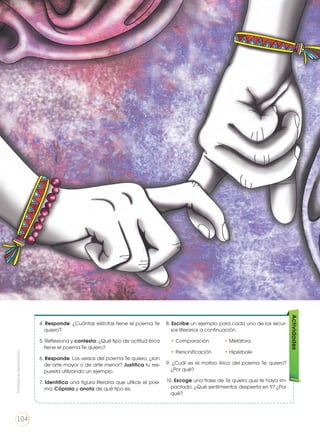 4. Responde: ¿Cuántas estrofas tiene el poema Te
quiero?
5. Reflexiona y contesta: ¿Qué tipo de actitud lírica
tiene el poema Te quiero?
6. Responde: Los versos del poema Te quiero, ¿son
de arte mayor o de arte menor? Justifica tu res-
puesta utilizando un ejemplo.
7. Identifica una figura literaria que utilice el poe-
ma. Cópiala y anota de qué tipo es.
8. Escribe un ejemplo para cada uno de los recur-
sos literarios a continuación.
• Comparación	 • Metáfora
• Personificación	 • Hipérbole
9. ¿Cuál es el motivo lírico del poema Te quiero?
¿Por qué?
10. Escoge una frase de Te quiero que te haya im-
pactado. ¿Qué sentimientos despierta en ti? ¿Por
qué?
Actividades
Prohibidasureproducción
104
 