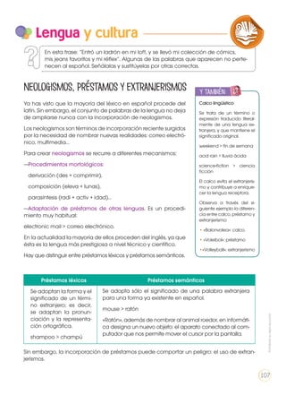 Ya has visto que la mayoría del léxico en español procede del
latín. Sin embargo, el conjunto de palabras de la lengua no deja
de ampliarse nunca con la incorporación de neologismos.
Los neologismos son términos de incorporación reciente surgidos
por la necesidad de nombrar nuevas realidades: correo electró-
nico, multimedia…
Para crear neologismos se recurre a diferentes mecanismos:
—Procedimientos morfológicos:
derivación (des + comprimir),
composición (eleva + lunas),
parasíntesis (radi + activ + idad)…
—Adaptación de préstamos de otras lenguas. Es un procedi-
miento muy habitual:
electronic mail > correo electrónico.
En la actualidad la mayoría de ellos proceden del inglés, ya que
ésta es la lengua más prestigiosa a nivel técnico y científico.
Hay que distinguir entre préstamos léxicos y préstamos semánticos.
Lengua y cultura
Calco lingüístico
Se trata de un término o
expresión traducido literal-
mente de una lengua ex-
tranjera, y que mantiene el
significado original.
weekend > fin de semana
acid rain > lluvia ácida
science-fiction > ciencia
ficción
El calco evita el extranjeris-
mo y contribuye a enrique-
cer la lengua receptora.
Observa a través del si-
guiente ejemplo la diferen-
cia entre calco, préstamo y
extranjerismo:
• «Balonvolea»: calco.
• «Voleibol»: préstamo
•«Volleyball»: extranjerismo
y también:
ENGR
UPO
YTAMB
IÉN
TIC
S
RECORTA
BLES
CALCULA
DORA
Préstamos léxicos Préstamos semánticos
Se adoptan la forma y el
significado de un térmi-
no extranjero; es decir,
se adaptan la pronun-
ciación y la representa-
ción ortográfica.
shampoo > champú
Se adopta sólo el significado de una palabra extranjera
para una forma ya existente en español.
mouse > ratón
«Ratón», además de nombrar al animal roedor, en informáti-
ca designa un nuevo objeto: el aparato conectado al com-
putador que nos permite mover el cursor por la pantalla.
Sin embargo, la incorporación de préstamos puede comportar un peligro: el uso de extran-
jerismos.
LA LENGUA EN LA INTERACCIÓN
SOCIAL
COMUNICACIÓN ORAL
VARIEDADES LINGUISTICAS CULTURA ESCRITA
LITERATURA EN CONTEXTO ESCRITURA CREATIVA
En esta frase: “Entró un ladrón en mi loft, y se llevó mi colección de cómics,
mis jeans favoritos y mi réflex”. Algunas de las palabras que aparecen no perte-
necen al español. Señálalas y sustitúyelas por otras correctas.
Neologismos, préstamos y extranjerismos
Prohibidasureproducción
107
 