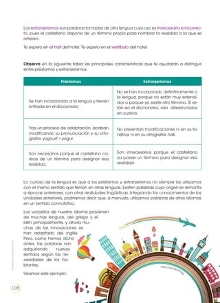 Los extranjerismos son palabras tomadas de otra lengua cuyo uso es innecesario e incorrec-
to, pues el castellano dispone de un término propio para nombrar la realidad a la que se
refieren.
Te espero en el hall del hotel. Te espero en el vestíbulo del hotel.
Observa en la siguiente tabla las principales características que te ayudarán a distinguir
entre préstamos y extranjerismos.
Lo curioso de la lengua es que a los préstamos y extranjerismos no siempre los utilizamos
con el mismo sentido que tenían en otras lenguas. Existen palabras cuyo origen se remonta
a épocas anteriores, con otras realidades lingüísticas. Integrando los conocimientos de las
unidades anteriores, podríamos decir que, a menudo, utilizamos palabras de otros idiomas
en un sentido connotativo.
Los vocablos de nuestro idioma provienen
de muchas lenguas, del griego y el
latín principalmente, y ahora mu-
chas de las innovaciones se
han adaptado del inglés.
Pero, como hemos dicho
antes, las palabras van
adquiriendo nuevos
sentidos según las ne-
cesidades de los ha-
blantes.
Veamos este ejemplo:
Préstamos Extranjerismos
Se han incorporado a la lengua y tienen
entrada en el diccionario
No se han incorporado definitivamente a
la lengua, porque no están muy extendi-
dos o porque ya existe otro término. Si es-
tán en el diccionario, van diferenciados
en cursiva.
Tras un proceso de adaptación, acaban
modificando su pronunciación y su orto-
grafía: yogourt > yogur.
No presentan modificaciones ni en su fo-
nética ni en su ortografía: hall.
Son necesarios porque el castellano ca-
rece de un término para designar esa
realidad.
Son innecesarios porque el castellano
ya posee un término para designar esa
realidad.
https://goo.gl/Kdt3eg
Prohibidasureproducción
108
 