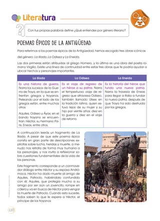 Para referirnos a los poemas épicos de la Antigüedad, hemos escogido tres obras icónicas
del género: La Ilíada, La Odisea y La Eneida.
Las dos primeras están atribuidas al griego Homero, y la última es una obra del poeta ro-
mano Virgilio. Existe una línea de continuidad entre estas tres obras que te podría ayudar a
ubicar hechos y personajes importantes.
A continuación leerás un fragmento de La
Ilíada. A pesar de que este poema épico
consta en gran parte de descripciones ex-
plícitas sobre lucha, heridas y muerte, a me-
nudo nos retrata de forma muy humana a
los personajes, y nos invita a reflexionar so-
bre cuestiones fundamentales de la vida de
las personas.
Este fragmento corresponde a un conmove-
dor diálogo entre Héctor y su esposa Andró-
maca. Héctor ha dado muerte al amigo de
Aquiles, Patroclo, habiéndolo confundido
con él. Aquiles, que protegía mucho a su
amigo por ser aún un jovencito, rompe en
cólera y va en busca de Héctor para vengar
la muerte de Patroclo. Cuando esto sucede,
todos saben lo que le espera a Héctor, el
príncipe de los troyanos
Poemas épicos de la antigüedad
Literatura
La Ilíada La Odisea La Eneida
Es una historia de guerra.
Narra los sucesos de la Gue-
rra de Troya, en la que se en-
frentan griegos y troyanos.
Peleando por el lado de los
griegos están, entre muchos
otros:
Aquiles, Odiseo y Áyax; en el
bando troyano se encuen-
tran: Héctor, su hermano Pa-
ris, Eneas, entre otros.
Es el viaje de regreso de
un héroe a su patria. Narra
el tempestuoso viaje de re-
greso que atraviesa Odiseo,
también llamado Ulises en
la tradición latina, quien es-
tuvo lejos de su mujer y su
hijo por veinte años: diez en
la guerra y diez en el viaje
de retorno
Es la historia del héroe que
funda una nueva patria.
Narra la travesía de Eneas
para llegar a Italia a fundar
la nueva patria, después de
que Troya ha sido destruida
por los griegos.
https://goo.gl/12gqju
VARIEDADES LINGUISTICAS CULTU
LITERATURA EN CONTEXTO ESCRITCon tus propias palabras define ¿Qué entiendes por género literario?
Prohibidasureproducción
110
 