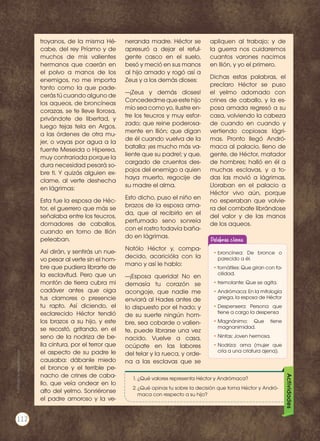 troyanos, de la misma Hé-
cabe, del rey Príamo y de
muchos de mis valientes
hermanos que caerán en
el polvo a manos de los
enemigos, no me importa
tanto como la que pade-
cerás tú cuando alguno de
los aqueos, de broncíneas
corazas, se te lleve llorosa,
privándote de libertad, y
luego tejas tela en Argos,
a las órdenes de otra mu-
jer, o vayas por agua a la
fuente Meseida o Hiperea,
muy contrariada porque la
dura necesidad pesará so-
bre ti. Y quizás alguien ex-
clame, al verte deshecha
en lágrimas:
Esta fue la esposa de Héc-
tor, el guerrero que más se
señalaba entre los teucros,
domadores de caballos,
cuando en torno de llión
peleaban.
Así dirán, y sentirás un nue-
vo pesar al verte sin el hom-
bre que pudiera librarte de
la esclavitud. Pero que un
montón de tierra cubra mi
cadáver antes que oiga
tus clamores o presencie
tu rapto. Así diciendo, el
esclarecido Héctor tendió
los brazos a su hijo, y este
se recostó, gritando, en el
seno de la nodriza de be-
lla cintura, por el terror que
el aspecto de su padre le
causaba: dábanle miedo
el bronce y el terrible pe-
nacho de crines de caba-
llo, que veía ondear en lo
alto del yelmo. Sonriéronse
el padre amoroso y la ve-
neranda madre. Héctor se
apresuró a dejar el reful-
gente casco en el suelo,
besó y meció en sus manos
al hijo amado y rogó así a
Zeus y a los demás dioses:
—¡Zeus y demás dioses!
Concededmequeestehijo
mío sea como yo, ilustre en-
tre los teucros y muy esfor-
zado; que reine poderosa-
mente en Ilión; que digan
de él cuando vuelva de la
batalla: ¡es mucho más va-
liente que su padre!; y que,
cargado de cruentos des-
pojos del enemigo a quien
haya muerto, regocije de
su madre el alma.
Esto dicho, puso el niño en
brazos de la esposa ama-
da, que al recibirlo en el
perfumado seno sonreía
con el rostro todavía baña-
do en lágrimas.
Notólo Héctor y, compa-
decido, acaricióla con la
mano y así le hablo:
—¡Esposa querida! No en
demasía tu corazón se
acongoje, que nadie me
enviará al Hades antes de
lo dispuesto por el hado; y
de su suerte ningún hom-
bre, sea cobarde o valien-
te, puede librarse una vez
nacido. Vuelve a casa,
ocúpate en las labores
del telar y la rueca, y orde-
na a las esclavas que se
apliquen al trabajo; y de
la guerra nos cuidaremos
cuantos varones nacimos
en Ilión, y yo el primero.
Dichas estas palabras, el
preclaro Héctor se puso
el yelmo adornado con
crines de caballo, y la es-
posa amada regresó a su
casa, volviendo la cabeza
de cuando en cuando y
vertiendo copiosas lágri-
mas. Pronto llegó Andró-
maca al palacio, lleno de
gente, de Héctor, matador
de hombres; halló en él a
muchas esclavas, y a to-
das las movió a lágrimas.
Lloraban en el palacio a
Héctor vivo aún, porque
no esperaban que volvie-
ra del combate librándose
del valor y de las manos
de los aqueos.
Palabras claves
•	broncínea: De bronce o
parecido a él.
•	tornátiles: Que giran con fa-
cilidad.
•	tremolante: Que se agita.
•	Andrómaca: En la mitología
griega, la esposa de Héctor
•	Despensera: Persona que
tiene a cargo la despensa
•	Magnánimo: Que tiene
magnanimidad.
•	Ninfas: Joven hermosa.
•	Nodriza: ama (mujer que
cría a una criatura ajena).
Actividades
1.	¿Qué valores representa Héctor y Andrómaca?
2.	¿Qué opinas tu sobre la decisión que toma Héctor y Andró-
maca con respecto a su hijo?
Prohibidasureproducción
112
 