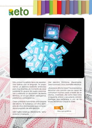 Esta unidad ha estado llena de experien-
cias lúdicas con el lenguaje. Te propo-
nemos un ejercicio bastante ambicioso
pero muy divertido. ¡Es momento de crear
palabras! En grupos de cuatro personas,
van a elaborar un diccionario de treinta
términos, en el que utilicen neologismos,
préstamos y extranjerismos.
Creen palabras fusionando otras propias
del idioma. Te ilustramos con otros ejem-
plos de otros idiomas para que compren-
das el propósito de este ejercicio.
(del inglés) ladybug: [literalmente, ‘seño-
ra bicho’] mariquita.
(del alemán) Glühbirne: [literalmente,
‘pera luminosa’] foco, bombilla eléctrica.
¿Te parece difícil la tarea? Te proponemos
escuchar una canción que es capaz de
comunicar muchas cosas a través de un
idioma... inventado. ¡Así como lees! Entra
al siguiente enlace y escucha la canción
Nostalgie que pertenece a uno de los
shows del famoso Cirque du Soleil.
https://goo.gl/zzPavc
http://goo.gl/eWMAqM
eto
https://goo.gl/8ltFmb
TIC
Prohibidasureproducción
113
 