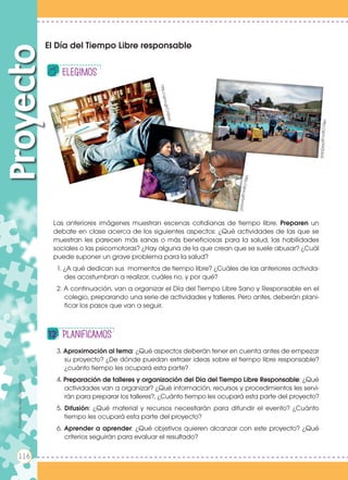 Las anteriores imágenes muestran escenas cotidianas de tiempo libre. Preparen un
debate en clase acerca de los siguientes aspectos: ¿Qué actividades de las que se
muestran les parecen más sanas o más beneficiosas para la salud, las habilidades
sociales o las psicomotoras? ¿Hay alguna de la que crean que se suele abusar? ¿Cuál
puede suponer un grave problema para la salud?
1. ¿A qué dedican sus momentos de tiempo libre? ¿Cuáles de las anteriores activida-
des acostumbran a realizar, cuáles no, y por qué?
2. A continuación, van a organizar el Día del Tiempo Libre Sano y Responsable en el
colegio, preparando una serie de actividades y talleres. Pero antes, deberán plani-
ficar los pasos que van a seguir.
3. Aproximación al tema: ¿Qué aspectos deberán tener en cuenta antes de empezar
su proyecto? ¿De dónde puedan extraer ideas sobre el tiempo libre responsable?
¿cuánto tiempo les ocupará esta parte?
4. Preparación de talleres y organización del Día del Tiempo Libre Responsable: ¿Qué
actividades van a organizar? ¿Qué información, recursos y procedimientos les servi-
rán para preparar los talleres?, ¿Cuánto tiempo les ocupará esta parte del proyecto?
5. Difusión: ¿Qué material y recursos necesitarán para difundir el evento? ¿Cuánto
tiempo les ocupará esta parte del proyecto?
6. Aprender a aprender: ¿Qué objetivos quieren alcanzar con este proyecto? ¿Qué
criterios seguirán para evaluar el resultado?
El Día del Tiempo Libre responsable
Proyecto
elEGIMOS
Planificamos
http://goo.gl/Cn0nrU
http://goo.gl/bnrzVC
http://goo.gl/NX2UbG
Prohibidasureproducción
116
Prohibidasureproducción
 