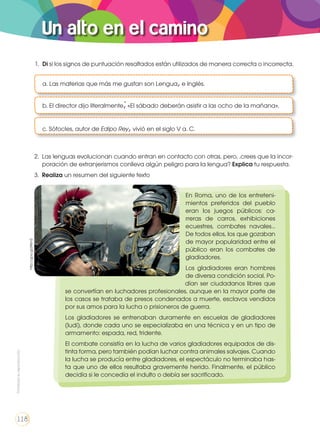 Un alto en el camino
	
a. Las materias que más me gustan son Lengua,e Inglés.
	 b. El director dijo literalmente;«El sábado deberán asistir a las ocho de la mañana».
	 c. Sófocles, autor de Edipo Rey,vivió en el siglo V a. C.
1.	 Di si los signos de puntuación resaltados están utilizados de manera correcta o incorrecta.
2.	 Las lenguas evolucionan cuando entran en contacto con otras, pero, .crees que la incor-
poración de extranjerismos conlleva algún peligro para la lengua? Explica tu respuesta.
3.	 Realiza un resumen del siguiente texto	
En Roma, uno de los entreteni-
mientos preferidos del pueblo
eran los juegos públicos: ca-
rreras de carros, exhibiciones
ecuestres, combates navales…
De todos ellos, los que gozaban
de mayor popularidad entre el
público eran los combates de
gladiadores.
Los gladiadores eran hombres
de diversa condición social. Po-
dían ser ciudadanos libres que
se convertían en luchadores profesionales, aunque en la mayor parte de
los casos se trataba de presos condenados a muerte, esclavos vendidos
por sus amos para la lucha o prisioneros de guerra.
Los gladiadores se entrenaban duramente en escuelas de gladiadores
(ludi), donde cada uno se especializaba en una técnica y en un tipo de
armamento: espada, red, tridente.
El combate consistía en la lucha de varios gladiadores equipados de dis-
tinta forma, pero también podían luchar contra animales salvajes. Cuando
la lucha se producía entre gladiadores, el espectáculo no terminaba has-
ta que uno de ellos resultaba gravemente herido. Finalmente, el público
decidía si le concedía el indulto o debía ser sacrificado.
http://goo.gl/jf4im2
Prohibidasureproducción
118
 
