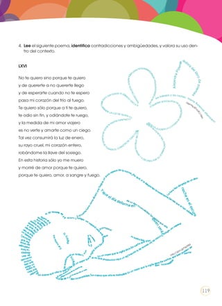 4.	 Lee el siguiente poema, identifica contradicciones y ambigüedades, y valora su uso den-
tro del contexto.
LXVI
No te quiero sino porque te quiero
y de quererte a no quererte llego
y de esperarte cuando no te espero
pasa mi corazón del frío al fuego.
Te quiero sólo porque a ti te quiero,
te odio sin fin, y odiándote te ruego,
y la medida de mi amor viajero
es no verte y amarte como un ciego.
Tal vez consumirá la luz de enero,
su rayo cruel, mi corazón entero,
robándome la llave del sosiego.
En esta historia sólo yo me muero
y moriré de amor porque te quiero,
porque te quiero, amor, a sangre y fuego.
http://goo.gl/hlpP84
http://goo
.gl/9wv99V
119
 