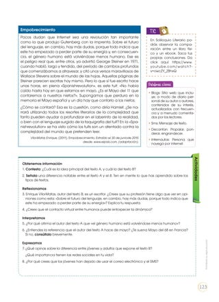 Empobrecimiento
Pocos dudan que Internet sea una revolución tan importante
como la que produjo Gutenberg con la imprenta. Sobre el futuro
del lenguaje, en cambio, hay más dudas, porque todo indica que
este ha empezado a perder parte de su energía y, en consecuen-
cia, el género humano está volviéndose menos humano. Ese es
el peligro real que, entre otros, ya advirtió George Steiner en 1971,
cuando habló, largo y tendido, del período de cambios profundos
que comenzábamos a atravesar, y citó unos versos maravillosos de
Wallace Stevens sobre el mundo de las hojas. Aquellas páginas de
Steiner parecen escritas hoy mismo. Pero lo que sí fue escrito hace
unas horas, en plena «Spanishrevolution», es este tuit: «No había
caído hasta hoy en que estamos en mayo. ¿Es el Mayo del 11 que
contaremos a nuestros nietos?». Supongamos que perdura en la
memoria el Mayo español y un día hay que contarlo a los nietos.
¿Cómo se contará? Esa es la cuestión, como diría Hamlet. ¿Se na-
rrará utilizando todos los resortes literarios de la complejidad que
tanto pueden ayudar a profundizar en el laberinto de la realidad,
o bien con el lenguaje surgido de la taquigrafía del tuit? En la «Spa-
nishrevolution» se ha visto cómo los tuits son un atentado contra la
complejidad del mundo que pretenden leer.
Vila-Matas Enrique, (2011). Empobrecimiento. Extraído el 30 de juniode 2015
desde: www.elpais.com, (adaptación).
Obtenemos información
1. Contesta: ¿Cuál es la idea principal del texto A, y cuál la del texto B?
2. Señala una diferencia notable entre el texto A y el B. Ten en mente lo que has aprendido sobre los
tipos de textos.
Reflexionamos
3. Enrique Vila-Matas, autor del texto B, es un escritor. ¿Crees que su profesión tiene algo que ver en opi-
niones como esta: «Sobre el futuro del lenguaje, en cambio, hay más dudas, porque todo indica que
este ha empezado a perder parte de su energía»? Explica tu respuesta.
4. ¿Crees que el contacto virtual entre humanos puede entorpecer la dinámica?
Interpretamos
5. ¿Por qué afirma el autor del texto A que «el género humano está volviéndose menos humano»?
6. ¿Entiendes la referencia que el autor del texto A hace de mayo? ¿Te suena Mayo del 68 en Francia?
Si no, consúltalo brevemente.
Expresamos
7. ¿Qué opinas sobre la diferencia entre jóvenes y adultos que expone el texto B?
	 ¿Qué importancia tienen las redes sociales en tu vida?
8. ¿Por qué crees que los jóvenes han dejado de usar el correo electrónico y el SMS?
Actividades
Palabras claves
•	Blogs: Sitio web que inclu-
ye, a modo de diario per-
sonal de su autor o autores,
contenidos de su interés,
actualizados con frecuen-
cia y a menudo comenta-
dos por los lectores.
•	Sms: Mensaje de texto.
•	Decantan: Propalar, pon-
derar, engrandecer.
•	Internautas: Persona que
navega por internet.
En Soliloquio Literario po-
drás observar la compa-
ración entre un libro físi-
co y un ebook. Saca tus
propias conclusiones. Da
click aquí: https://www.
youtube.com/watch?-
v=owcZY_Z8hxQ
TIC
Prohibidasureproducción
123
 