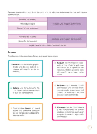 Después, confecciona una ficha de cada uno de ellos con la información que se indica a
continuación.
Proceso
Para llevar a cabo esta tarea, tienes que seguir estos pasos:
Nombre del invento
(coloca una imagen del invento)Utilidad principal
Año en el que se inventó
Nombre del inventor
(coloca una imagen del inventor)
Biografía del inventor
Repercusión e importancia de este invento
1. Dividan la clase en seis grupos.
Cada uno de ellos deberá re-
copilar información sobre un
invento.
4.	 Realicen una puesta en común
del trabajo. Uno de los miem-
bros de cada grupo expondrá
al resto de la clase la informa-
ción que se ha obtenido.
2. Busquen la información nece-
saria en las páginas web que
se indican en el apartado de
Recursos. Deben guardar esta
información de manera orde-
nada.
5. Para acabar, hagan un mural
sobre una cartulina, colocan-
do las fichas ordenadas crono-
lógicamente.
3.	 Rellena una ficha, tamaño A4,
con información sobre el inven-
to que les corresponda.
6.	 Comenta con los compañeros
y las compañeras las curiosi-
dades o reflexiones que hayan
surgido durante la ejecución
del trabajo.
Prohibidasureproducción
125
 