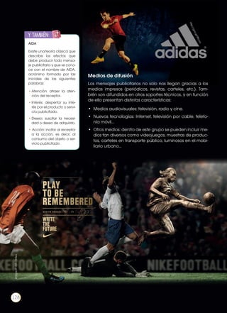 Medios de difusión
Los mensajes publicitarios no solo nos llegan gracias a los
medios impresos (periódicos, revistas, carteles, etc.). Tam-
bién son difundidos en otros soportes técnicos, y en función
de ello presentan distintas características:
•	 Medios audiovisuales: televisión, radio y cine.
•	 Nuevas tecnologías: Internet, televisión por cable, telefo-
nía móvil…
•	 Otros medios: dentro de este grupo se pueden incluir me-
dios tan diversos como videojuegos, muestras de produc-
tos, carteles en transporte público, luminosos en el mobi-
liario urbano…
https://goo.gl/IHT0GX
http://goo.gl/0Kcvci
AIDA
Existe una teoría clásica que
describe los efectos que
debe producir todo mensa-
je publicitario y que se cono-
ce con el nombre de AIDA,
acrónimo formado por las
iniciales de las siguientes
palabras:
•	Atención: atraer la aten-
ción del receptor.
•	Interés: despertar su inte-
rés por el producto o servi-
cio publicitado.
•	Deseo: suscitar la necesi-
dad o deseo de adquirirlo.
• Acción: incitar al receptor
a la acción, es decir, al
consumo del objeto o ser-
vicio publicitado.
y también:ENGR
UPO
YTAMB
IÉN
TIC
S
RECORTA
BLES
CALCULA
DORA
128
 