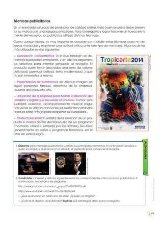 Técnicas publicitarias
En un mercado saturado de productos de calidad similar, todo buen anuncio debe presen-
tar su marca con unos rasgos particulares. Para conseguirlo y lograr hacerse un hueco en la
mente del receptor, los publicistas utilizan distintas técnicas.
Como consumidores, es muy importante conocer con detalle estas técnicas para no de-
jarnos manipular y mantener una actitud crítica ante este tipo de mensajes. Algunas de las
más utilizadas son las siguientes:
— Asociación psicoemotiva. Es lo que también se de-
nomina publicidad emocional, y en ella los argumen-
tos afectivos para intentar persuadir al receptor. El
producto suele llevar asociados una serie de valores
(felicidad, juventud, belleza, éxito, modernidad…) que
no son inherentes al mismo.
— Presentación de testimonios: se utiliza la imagen de
algún personaje famoso, directivos de la empresa,
usuarios del producto, etc.
— Utilización de la sorpresa para llamar la atención del
receptor y lograr que recuerde el anuncio: humor, sen-
sualidad, violencia, acompañamiento musical (algu-
nas veces se utilizan canciones ya existentes cambián-
doles la letra), intriga para despertar su curiosidad...
— Product placement: se trata de la inserción de un pro-
ducto o marca dentro del transcurso de un programa
(mostrado, citado o utilizado por los actores). Se utiliza
generalmente en series y programas televisivos, en el
cine, en videojuegos…
1. Observa estos mensajes publicitarios y señala sus principales elementos. A continuación analiza a
quién va dirigido y qué técnica ha utilizado el publicista para convencer al receptor.
2. Conéctate a Internet y visita los siguientes enlaces correspondientes a dos anuncios publicitarios. A
continuación, responde a las preguntas.
	http://www.youtube.com/watch_popup?v=fER-WhFUzoA
	http://www.youtube.com/watch?v=5b19izPaox8
	• ¿Qué se anuncia en cada uno de ellos? ¿A quién va dirigido?
	 • ¿Cuál es el objetivo del publicista? Explica qué estrategias utiliza para conseguirlo.
Actividades
http://goo.gl/SidmKr
http://goo.gl/wtVsvH
http://goo.gl/ZotTyx
Prohibidasureproducción
129
 