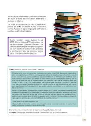 Como señalan varios autores (Lewis,
2000; Gómez Molina, 2001), será tarea del
profesor ayudar al estudiante para que
utilice sus estrategias de aprendizaje léxi-
co con objeto de comprender, procesar
y almacenar mejor las unidades léxicas
de una manera contextualizada.
1. Lee el siguientes texto de Laura Freixas y responde:
2. Teniendo en cuenta la extensión de la primera cita, escríbela de otro modo
3. Cambia la redacción del segundo párrafo y referencia la cita de un modo diferente
Actividades
Evidentemente, crear un personaje «redondo» es mucho más difícil. Quizá es imprescindible,
para conseguirlo, haber vivido en carne propia la actitud de ese personaje ante la vida; haberla
vivido, por lo menos , como posibilidad. Ése es el sentido de la distinción que establece Gide,
entre «dos tipos de novelas», que define así «Una exterior, y que suele llamarse objetiva, que ve
ante todo el gesto del otro, el acontecimiento, y lo interpreta. Otra que se consagra antes que
nada a las emociones, a los pensamientos, y se arriesga a ser impotente para pintar cualquier
cosa que no haya sido previamente sentida por el autor. No es que éste se retrate a sí mismo,
pero aquella que retrato es aquello en que podría haberse convertido si no se hubiera conver-
tido en sí mismo»1
Esther Tusquets retoma la misma idea cuando separa «por un lado, las grandes composiciones
novelescas: Guerra y paz, Los miserables, La comedia humana, La Regenta, de hecho casi todas
las novelas del siglo XIX», en las que podemos suponer que «los elementos autobiográficos y
subjetivos son escasos», y « en el extremo opuesto, textos intimistas», más habituales en el siglo XX,
«que sugieren al lector que estemos hablando de nosotros mismos» 2
1
. Gide, André: Diario. Alba, Barcelona, 1999
2
. Tusquets, Esther: «Elementos subjetivos y autobiográficos en el personaje novelesco» en Marina Mayo-
ral(ed.), El personaje novelesco. Cátedra, Madrid, 1990.
Tras la cita se señala entre paréntesis el nombre
del autor, la fecha de publicación de la obra y,
a veces, la página.
Las notas se utilizan para aclarar o ampliar as-
pectos del texto, sin restarle fluidez al discurso
central. Pueden ir a pie de página, al final del
capítulo o al final del trabajo.
http://goo.gl/7kCnDL
Prohibidasureproducción
131
 