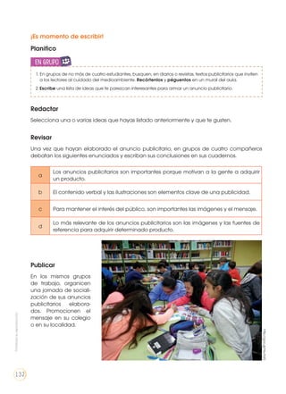 ¡Es momento de escribir!
Planifico
1. En grupos de no más de cuatro estudiantes, busquen, en diarios o revistas, textos publicitarios que inviten
a los lectores al cuidado del medioambiente. Recórtenlos y péguenlos en un mural del aula.
2.	Escribe una lista de ideas que te parezcan interesantes para armar un anuncio publicitario.
en grupoENGR
UPO
YTAMB
IÉN
TIC
S
RECORTA
BLES
CALCULA
DORA
Redactar
Selecciona una o varias ideas que hayas listado anteriormente y que te gusten.
Revisar
Una vez que hayan elaborado el anuncio publicitario, en grupos de cuatro compañeros
debatan los siguientes enunciados y escriban sus conclusiones en sus cuadernos.
Publicar
En los mismos grupos
de trabajo, organicen
una jornada de sociali-
zación de sus anuncios
publicitarios elabora-
dos. Promocionen el
mensaje en su colegio
o en su localidad.
a
Los anuncios publicitarios son importantes porque motivan a la gente a adquirir
un producto.
b El contenido verbal y las ilustraciones son elementos clave de una publicidad.
c Para mantener el interés del público, son importantes las imágenes y el mensaje.
d
Lo más relevante de los anuncios publicitarios son las imágenes y las fuentes de
referencia para adquirir determinado producto.
http://goo.gl/HsuYaG
Prohibidasureproducción
132
 