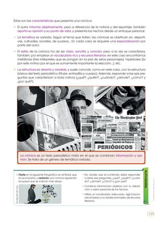 Éstas son las características que presenta una crónica:
•	 El autor informa objetivamente, pero a diferencia de la noticia y del reportaje, también
aporta su opinión y su punto de vista, y presenta los hechos desde un enfoque personal.
•	La temática es variada. Según el tema que traten, las crónicas se clasifican en: deporti-
vas, culturales, sociales, de sucesos… En cada caso se requiere una especialización por
parte del autor.
•	El estilo de la crónica ha de ser claro, sencillo y conciso; pero a la vez se caracteriza,
también, por emplear un vocabulario rico y recursos literarios: en este caso encontramos
metáforas (tres intérpretes que se pongan en la piel de estos personajes), hipérboles (Es
por este motivo por el que es sumamente importante la elección…), etc.
•	La estructura es abierta y variable, y suele coincidir, como en este caso, con la estructura
básica del texto periodístico (titular, entradilla y cuerpo). Además, responde a las seis pre-
guntas que caracterizan a toda noticia (¿qué?, ¿quién?, ¿cuándo?, ¿dónde?, ¿cómo? y
¿por qué?).
La crónica es un texto periodístico mixto en el que se combinan información y opi-
nión. Se trata de un género de temática variada.
1. Fíjate en la siguiente fotografía y en el titular que
la acompaña, y redacta una crónica siguiendo
los pasos que se indican más abajo.
•	No olvides que el contenido debe responder
a estas seis preguntas: ¿qué?, ¿quién?, ¿cuán-
do?, ¿dónde?, ¿cómo? y ¿por qué?
•	Combina información objetiva con tu valora-
ción o visión personal de los hechos.
•	Utiliza un vocabulario adecuado, ágil (oracio-
nes simples) y no olvides el empleo de recursos
literarios.
Actividadeshttp://goo.gl/TwGCvM
Prohibidasureproducción
135
http://goo.gl/6dQnVg
 