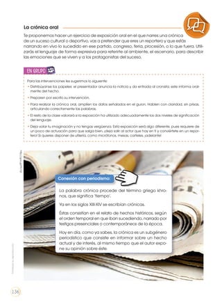 La crónica oral
PRODUCCIÓN DE TEXTOS REFLEXIÓN SOBRE LA LENGUA
LA LENGUA EN LA INTERACCIÓN
SOCIAL
COMUNICACIÓN ORAL
VARIEDADES LINGUISTICAS CULTURA ESCRITA
LITERATURA EN CONTEXTO ESCRITURA CREATIVA
Te proponemos hacer un ejercicio de exposición oral en el que narres una crónica
de un suceso cultural o deportivo, vas a pretender que eres un reportero y que estás
narrando en vivo lo sucedido en ese partido, congreso, feria, procesión, o lo que fuera. Utili-
zarás el lenguaje de forma expresiva para referirte al ambiente, el escenario, para describir
las emociones que se viven y a los protagonistas del suceso.
Para las intervenciones les sugerimos lo siguiente:
•	Distribúyanse los papeles: el presentador anuncia la noticia y da entrada al cronista; este informa oral-
mente del hecho.
•	Preparen por escrito su intervención.
•	Para realizar la crónica oral, amplíen los datos señalados en el guion. Hablen con claridad, sin prisas,
articulando correctamente las palabras.
•	El resto de la clase valorará si la exposición ha utilizado adecuadamente los dos niveles de significación
del lenguaje.
•	Deja volar tu imaginación y no tengas vergüenza. Esta exposición será algo diferente, pues requiere de
un poco de actuación para que salga bien, ¡deja salir al actor que hay en ti y conviértete en un repor-
tero! Si quieres disponer de utilería, como micrófonos, mesas, carteles, ¡adelante!
en grupo
ENGR
UPO
YTAMB
IÉN
TIC
S
RECORTA
BLES
CALCULA
DORA
Conexión con periodismo:
La palabra crónica procede del término griego khro-
nos, que significa ‘tiempo’.
Ya en los siglos XIII-XIV se escribían crónicas.
Éstas consistían en el relato de hechos históricos, según
el orden temporal en que iban sucediendo, narrado por
testigos presenciales o contemporáneos de la época.
Hoy en día, como ya sabes, la crónica es un subgénero
periodístico que consiste en informar sobre un hecho
actual y de interés, al mismo tiempo que el autor expo-
ne su opinión sobre éste.
http://goo.gl/FtV1SZ
Prohibidasureproducción
136
 