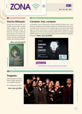 UD. 4
VIDEO
Tragedia
Mira el siguiente video
sobre origen del teatro
y la tragedia griega.
En el siguiente enlace:
https://goo.gl/bft2Bk
http://goo.gl/bu0ULU
http://goo.gl/JQol55
DOCUMENTALLIBRO
Comprar, tirar, comprar
A propósito de la publicidad el documental Comprar, tirar, com-
prar y la obsolescencia programada es la consecuencia de nues-
tro sistema de consumo, con el deseo del consumidor de poseer
algo un poco más nuevo, un poco antes de lo necesario, y por
supuesto el consumo de productos defectuosos desde el propio
diseño para una corta duración. Mira el documental en el siguien-
te enlace: https://goo.gl/i2dESZ
García Márquez
Acaso sea Crónica de una
muerte anunciada la obra
más «realista» de Gabriel
García Márquez, pues se
basa en un hecho histórico
acontecido en la tierra na-
tal de escritor. En el siguiente
enlace podrás descargarte
el libro de manera gratuita.
https://goo.gl/qWgru0
ZONAhttps://goo.gl/p5sSLD
Palabras claves
•	obsolescencia: Que está volviéndose obsoleto
Prohibidasureproducción
137
 