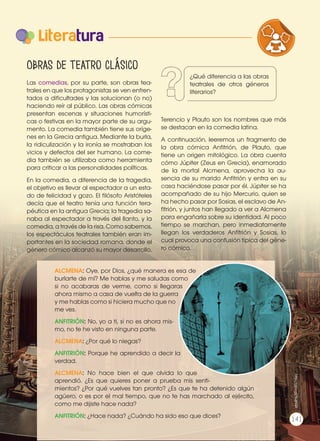 Literatura
Obras de teatro clásico
Las comedias, por su parte, son obras tea-
trales en que los protagonistas se ven enfren-
tados a dificultades y las solucionan (o no)
haciendo reír al público. Las obras cómicas
presentan escenas y situaciones humorísti-
cas o festivas en la mayor parte de su argu-
mento. La comedia también tiene sus oríge-
nes en la Grecia antigua. Mediante la burla,
la ridiculización y la ironía se mostraban los
vicios y defectos del ser humano. La come-
dia también se utilizaba como herramienta
para criticar a las personalidades políticas.
En la comedia, a diferencia de la tragedia,
el objetivo es llevar al espectador a un esta-
do de felicidad y gozo. El filósofo Aristóteles
decía que el teatro tenía una función tera-
péutica en la antigua Grecia; la tragedia sa-
naba al espectador a través del llanto, y la
comedia, a través de la risa. Como sabemos,
los espectáculos teatrales también eran im-
portantes en la sociedad romana, donde el
género cómico alcanzó su mayor desarrollo.
Terencio y Plauto son los nombres que más
se destacan en la comedia latina.
A continuación, leeremos un fragmento de
la obra cómica Anfitrión, de Plauto, que
tiene un origen mitológico. La obra cuenta
cómo Júpiter (Zeus en Grecia), enamorado
de la mortal Alcmena, aprovecha la au-
sencia de su marido Anfitrión y entra en su
casa haciéndose pasar por él. Júpiter se ha
acompañado de su hijo Mercurio, quien se
ha hecho pasar por Sosias, el esclavo de An-
fitrión, y juntos han llegado a ver a Alcmena
para engañarla sobre su identidad. Al poco
tiempo se marchan, pero inmediatamente
llegan los verdaderos Anfitrión y Sosias, lo
cual provoca una confusión típica del géne-
ro cómico.
ALCMENA: Oye, por Dios, ¿qué manera es esa de
burlarte de mí? Me hablas y me saludas como
si no acabaras de verme, como si llegaras
ahora mismo a casa de vuelta de la guerra
y me hablas como si hiciera mucho que no
me ves.
ANFITRIÓN: No, yo a ti, si no es ahora mis-
mo, no te he visto en ninguna parte.
ALCMENA: ¿Por qué lo niegas?
ANFITRIÓN: Porque he aprendido a decir la
verdad.
ALCMENA: No hace bien el que olvida lo que
aprendió. ¿Es que quieres poner a prueba mis senti-
mientos? ¿Por qué vuelves tan pronto? ¿Es que te ha detenido algún
agüero, o es por el mal tiempo, que no te has marchado al ejército,
como me dijiste hace nada?
ANFITRIÓN: ¿Hace nada? ¿Cuándo ha sido eso que dices?
http://goo.gl/HiIaQ
P
http://goo.gl/Xu884A
VARIEDADES LINGUISTICAS CULTURA
LITERATURA EN CONTEXTO ESCRITUR
¿Qué diferencia a las obras
teatrales de otros géneros
literarios?
141
 