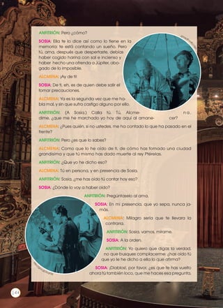 ANFITRIÓN: Pero ¿cómo?
SOSIA: Ella te lo dice así como lo tiene en la
memoria: te está contando un sueño. Pero
tú, ama, después que despertaste, debías
haber cogido harina con sal e incienso y
haber hecho una ofrenda a Júpiter, abo-
gado de lo imposible.
ALCMENA: ¡Ay de ti!
SOSIA: De ti, eh, es de quien debe salir el
tomar precauciones.
ALCMENA: Ya es la segunda vez que me ha-
bla mal, y sin que sufra castigo alguno por ello.
ANFITRIÓN: (A Sosia.) Calla tú. Tú, Alcme- n a ,
dime, ¿que me he marchado yo hoy de aquí al amane- cer?
ALCMENA: ¿Pues quién, si no ustedes, me ha contado lo que ha pasado en el
frente?
ANFITRIÓN: Pero ¿es que lo sabes?
ALCMENA: Como que lo he oído de ti, de cómo has tomado una ciudad
grandísima y que tú mismo has dado muerte al rey Ptérelas.
ANFITRIÓN: ¿Que yo he dicho eso?
ALCMENA: Tú en persona, y en presencia de Sosia.
ANFITRIÓN: Sosia, ¿me has oído tú contar hoy eso?
SOSIA: ¿Dónde lo voy a haber oído?
ANFITRIÓN: Pregúntaselo al ama.
SOSIA: En mi presencia, que yo sepa, nunca ja-
más.
ALCMENA: Milagro sería que te llevara la
contraria.
ANFITRIÓN: Sosia, vamos, mírame.
SOSIA: A la orden.
ANFITRIÓN: Yo quiero que digas la verdad,
no que busques complacerme: ¿has oído tú
que yo le he dicho a ella lo que afirma?
SOSIA: ¡Diablos!, por favor, ¿es que te has vuelto
ahora tú también loco, que me haces esa pregunta,
http://g
oo.gl/ikvzZthttp
://goo.gl/2UqPZK
Prohibidasureproducción
144
 