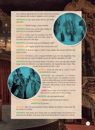 si yo mismo, igual que tú, la veo ahora por primera
vez después de nuestro regreso, junto contigo?
ANFITRIÓN: A ver, qué dices ahora, ¿le estás
oyendo?
ALCMENA: Desde luego, y que miente.
ANFITRIÓN: Entonces, ¿no le das crédito ni
a él ni a mí, tu propio marido?
ALCMENA: Claro que no, porque me doy
crédito a mí misma y sé muy bien que ha
ocurrido así como les digo.
ANFITRIÓN: ¿Tú dices que yo he llegado ayer?
ALCMENA: ¿Tú niegas que te has marchado hoy?
ANFITRIÓN: Sí que lo niego, y afirmo que vengo ahora por primera vez
aquí a casa.
ALCMENA: Por favor, ¿vas a negar también que me has regalado hoy
una copa de oro, que me dijiste que te la habían regalado a ti allí?
ANFITRIÓN: Por Dios, ni te la he dado ni he dicho una cosa así; pero desde
luego tenía la intención y la sigo teniendo, de regalarte esa copa. Pero
¿quién es el que te ha dicho eso?
ALCMENA: Yo lo he oído de ti, y de tu mano
he recibido la copa.
ANFITRIÓN: ¡Un momento, un momen-
to, por favor! Sosia, me extraña mucho,
¿cómo sabe ella que me han regalado
esa copa de oro? Como no sea que tú
la hayas visto antes y se lo hayas con-
tado todo.
SOSIA: Te juro que ni lo he dicho, ni yo he
visto al ama antes de ahora contigo.
ANFITRIÓN: ¡Ay, qué gente esta!
ALCMENA: ¿Quieres que te saque la copa?
ANFITRIÓN: Sí, sácala.
ALCMENA: Bien. (A una esclava.) Anda, Tésala, ve y trae la copa que me
dio antes mi marido.
ANFITRIÓN: Ven para acá, Sosia; esto ya desde luego me produce un
asombro sin límites, si es que realmente tiene ella la copa como dice.
htt
p://goo.gl/FcXjw3
http://goo.gl/wwcb8U
Prohibidasureproducción
145
 