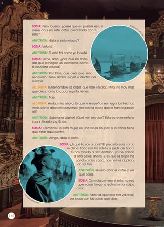 SOSIA: Pero, bueno, ¿crees que es posible eso, si
viene aquí en este cofre, precintado con tu
sello?
ANFITRIÓN: ¿Está el sello intacto?
SOSIA: Velo tú.
ANFITRIÓN: Sí, está tal como yo lo sellé.
SOSIA: Dime, amo, ¿por qué no man-
das que le hagan un exorcismo, como
si estuviera posesa?
ANFITRIÓN: Por Dios, que creo que sería
necesario, tiene malos espíritus dentro del
cuerpo.
ALCMENA: (Enseñándole la copa que trae Tésala.) Mira, no hay más
que decir, toma la copa, aquí la tienes.
ANFITRIÓN: Trae.
ALCMENA: Anda, mira ahora, tú que te empeñas en negar los hechos;
verás cómo ahora te convenzo: ¿es esta la copa que te han regalado
allí?
ANFITRIÓN: ¡Soberano Júpiter! ¿Qué ven mis ojos? Esta es realmente la
copa. Muerto soy, Sosia.
SOSIA: ¡Demonio!, o esta mujer es una bruja sin par, o la copa tiene
que estar aquí dentro.
ANFITRIÓN: Venga, abre el cofre.
SOSIA: ¿A qué lo voy a abrir? El precinto está como
se debe; todo nos ha salido a pedir de boca:
tú has parido a otro Anfitrión, yo he parido
a otro Sosia; ahora, si es que la copa ha
parido a otra copa, nos hemos duplica-
do los tres.
ANFITRIÓN: Quiero abrir el cofre y ver
qué pasa.
SOSIA: Controla primero el sello, no sea
que vayas luego a echarme la culpa
a mí.
ANFITRIÓN: Abre ya, que esta nos va a vol-
ver locos con las cosas que dice.
http://g
oo.gl/9VoQOkhttp
://goo.gl/qbvHSR
Prohibidasureproducción
146
 