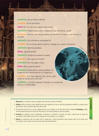 ANFITRIÓN: ¿En el mismo diván?
ALCMENA: Sí, en el mismo.
SOSIA: Eh, no me hace gracia esa cena.
ANFITRIÓN: Déjala explicarse; y después que cenamos, ¿qué?
ALCMENA: Decías que tenías sueño; se levantó la mesa y nos fuimos a
acostar.
ANFITRIÓN: ¿En dónde te acostaste tú?
ALCMENA: En el mismo lecho que tú, contigo en nuestro dormitorio.
ANFITRIÓN: Me has perdido.
SOSIA: ¿Qué te pasa?
ANFITRIÓN: Acaba de darme muerte.
ALCMENA: ¿Por qué, por favor?
ANFITRIÓN: No me digas nada.
SOSIA: Pero ¿qué te pasa?
ANFITRIÓN: Pobre de mí, estoy perdido, mi
mujer ha sido seducida en mi ausencia.
ALCMENA: Por Dios, esposo mío, dime, ¿por
qué me dices una cosa así?
ANFITRIÓN: ¿Yo soy tu esposo? Falsaria, no me llames
con un nombre falso.
1.	 Resume la confusión que es objeto de risas en la obra Anfitrión.
2.	 Utiliza el diccionario para determinar qué significan hoy en día las palabras anfitrión y sosias, que
provienen de los personajes de esta obra.
3.	 Alacmena da a luz a un hijo después de unos meses. Es el hijo del mismo Júpiter. Investiga quién
es ese personaje que nace de Alcmena y el más poderoso de los dioses.
4.	 Inventa el diálogo que mantienen Alcmena y Anfitrión cuando se dan cuenta de lo que ha
sucedido. Recuerda que el tono debe ser humorístico y no trágico.
5.	 Narra un episodio de una serie de TV, película u obra de teatro que hayas visto, en la que una
confusión como esta provoque las risas del espectador.
Actividades
http://g
oo.gl/lZEQrT
Prohibidasureproducción
148
 