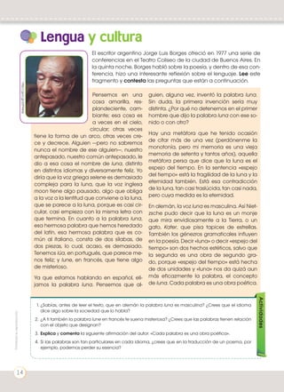 Lengua y cultura
Pensemos en una
cosa amarilla, res-
plandeciente, cam-
biante; esa cosa es
a veces en el cielo,
circular; otras veces
tiene la forma de un arco, otras veces cre-
ce y decrece. Alguien —pero no sabremos
nunca el nombre de ese alguien—, nuestro
antepasado, nuestro común antepasado, le
dio a esa cosa el nombre de luna, distinto
en distintos idiomas y diversamente feliz. Yo
diría que la voz griega selene es demasiado
compleja para la luna, que la voz inglesa
moon tiene algo pausado, algo que obliga
a la voz a la lentitud que conviene a la luna,
que se parece a la luna, porque es casi cir-
cular, casi empieza con la misma letra con
que termina. En cuanto a la palabra luna,
esa hermosa palabra que hemos heredado
del latín, esa hermosa palabra que es co-
mún al italiano, consta de dos sílabas, de
dos piezas, lo cual, acaso, es demasiado.
Tenemos lúa, en portugués, que parece me-
nos feliz; y lune, en francés, que tiene algo
de misterioso.
Ya que estamos hablando en español, eli-
jamos la palabra luna. Pensemos que al-
guien, alguna vez, inventó la palabra luna.
Sin duda, la primera invención sería muy
distinta. ¿Por qué no detenernos en el primer
hombre que dijo la palabra luna con ese so-
nido o con otro?
Hay una metáfora que he tenido ocasión
de citar más de una vez (perdónenme la
monotonía, pero mi memoria es una vieja
memoria de setenta y tantos años), aquella
metáfora persa que dice que la luna es el
espejo del tiempo. En la sentencia «espejo
del tiempo» está la fragilidad de la luna y la
eternidad también. Está esa contradicción
de la luna, tan casi traslúcida, tan casi nada,
pero cuya medida es la eternidad.
En alemán, la voz luna es masculina. Así Niet-
zsche pudo decir que la luna es un monje
que mira envidiosamente a la Tierra, o un
gato, Kater, que pisa tapices de estrellas.
También los génezros gramaticales influyen
en la poesía. Decir «luna» o decir «espejo del
tiempo» son dos hechos estéticos, salvo que
la segunda es una obra de segundo gra-
do, porque «espejo del tiempo» está hecha
de dos unidades y «luna» nos da quizá aun
más eficazmente la palabra, el concepto
de luna. Cada palabra es una obra poética.
El escritor argentino Jorge Luis Borges ofreció en 1977 una serie de
conferencias en el Teatro Coliseo de la ciudad de Buenos Aires. En
la quinta noche, Borges habló sobre la poesía, y dentro de esa con-
ferencia, hizo una interesante reflexión sobre el lenguaje. Lee este
fragmento y contesta las preguntas que están a continuación.
1.	¿Sabías, antes de leer el texto, que en alemán la palabra luna es masculina? ¿Crees que el idioma
dice algo sobre la sociedad que lo habla?
2.	 ¿A ti también la palabra lune en francés te suena misteriosa? ¿Crees que las palabras tienen relación
con el objeto que designan?
3.	 Explica y comenta la siguiente afirmación del autor: «Cada palabra es una obra poética».
4.	 Si las palabras son tan particulares en cada idioma, ¿crees que en la traducción de un poema, por
ejemplo, podemos perder su esencia?
Actividades
http://goo.gl/s0F9WQ
Prohibidasureproducción
14
 
