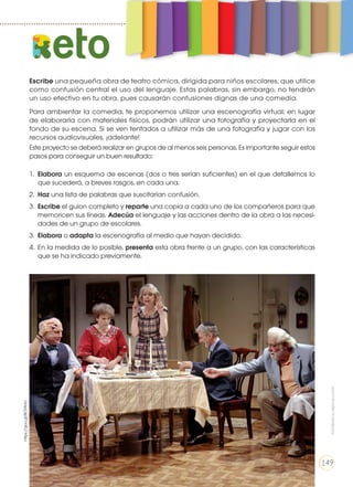 Escribe una pequeña obra de teatro cómica, dirigida para niños escolares, que utilice
como confusión central el uso del lenguaje. Estas palabras, sin embargo, no tendrán
un uso efectivo en tu obra, pues causarán confusiones dignas de una comedia.
Para ambientar la comedia, te proponemos utilizar una escenografía virtual; en lugar
de elaborarla con materiales físicos, podrán utilizar una fotografía y proyectarla en el
fondo de su escena. Si se ven tentados a utilizar más de una fotografía y jugar con los
recursos audiovisuales, ¡adelante!
Este proyecto se deberá realizar en grupos de al menos seis personas. Es importante seguir estos
pasos para conseguir un buen resultado:
1.	 Elabora un esquema de escenas (dos o tres serían suficientes) en el que detallemos lo
que sucederá, a breves rasgos, en cada una.
2.	 Haz una lista de palabras que suscitarían confusión.
3.	 Escribe el guion completo y reparte una copia a cada uno de los compañeros para que
memoricen sus líneas. Adecúa el lenguaje y las acciones dentro de la obra a las necesi-
dades de un grupo de escolares.
3.	 Elabora o adapta la escenografía al medio que hayan decidido.
4.	 En la medida de lo posible, presenta esta obra frente a un grupo, con las características
que se ha indicado previamente.
eto
https://goo.gl/BCFAHU
Prohibidasureproducción
149
 