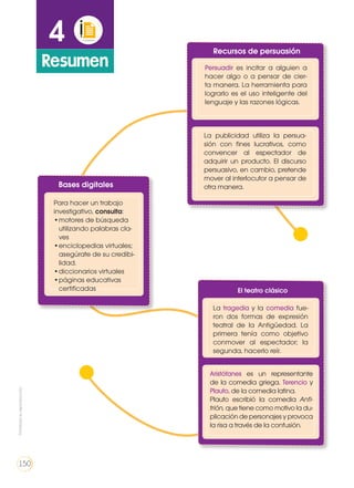 4
Resumen
Bases digitales
Recursos de persuasión
El teatro clásico
Para hacer un trabajo
investigativo, consulta:
•	motores de búsqueda
utilizando palabras cla-
ves
•	enciclopedias virtuales;
asegúrate de su credibi-
lidad.
•	diccionarios virtuales
•	páginas educativas
certificadas
Persuadir es incitar a alguien a
hacer algo o a pensar de cier-
ta manera. La herramienta para
lograrlo es el uso inteligente del
lenguaje y las razones lógicas.
La tragedia y la comedia fue-
ron dos formas de expresión
teatral de la Antigüedad. La
primera tenía como objetivo
conmover al espectador; la
segunda, hacerlo reír.
Aristófanes es un representante
de la comedia griega. Terencio y
Plauto, de la comedia latina.
Plauto escribió la comedia Anfi-
trión, que tiene como motivo la du-
plicación de personajes y provoca
la risa a través de la confusión.
La publicidad utiliza la persua-
sión con fines lucrativos, como
convencer al espectador de
adquirir un producto. El discurso
persuasivo, en cambio, pretende
mover al interlocutor a pensar de
otra manera.
Prohibidasureproducción
150
 