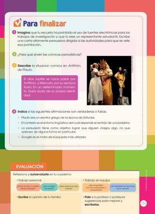 EVALUACIÓN
•	Escribe la opinión de tu familia. •	Pide a tu profesor o profesora
sugerencias para mejorar y
escríbelas.
•	Trabajo personal
Reflexiona y autoevalúate en tu cuaderno:
•	Trabajo en equipo
¿Cómo ha sido mi actitud
frente al trabajo?
¿He compartido
con mis compañeros y
compañeras?
¿He cumplido
mis tareas?
¿He respetado las opiniones
de los demás?
¿Qué aprendí en esta
unidad?
Para finalizar
1
4
Imagina que tu escuela ha prohibido el uso de fuentes electrónicas para los
trabajos de investigación y que tú eres un representante estudiantil. Escribe
una carta altamente persuasiva dirigida a las autoridades para que se vete
esa prohibición..
¿Para qué sirven las crónicas periodísticas?
Describe la situacion comica en Anfitrión,
de Plauto.
Indica si las siguientes afirmaciones son verdaderas o falsas.
•	 Plauto era un escritor griego de la época de Sófocles.
•	 El contexto es el entorno lingüístico del cual depende el sentido de una palabra.
•	 La persuasión tiene como objetivo lograr que alguien «haga» algo, no que
«piense» de alguna forma en particular.
•	 Google es el motor de búsqueda más utilizado.
2
3
El dios Jupiter se hace pasar por
Anfitrion, y Mercurio, por su esclavo
Sosia. En un determinado momen-
to, Sosia duda de su propia identi-
dad.
http://goo.gl/1KgGox
Prohibidasureproducción
151
 