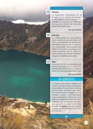 Películas
Noticias
Web
Xx
Xx
¿Te imaginas una versión moderna
de Romeo y Julieta? ¿Cómo crees
que sería? La novela de Glattauer
no es precisamente una reescritu-
ra del clásico shakesperiano, pero
sí nos presenta una nueva forma
de establecer relaciones con los
demás, en la que conocerse en
persona es aterrador. ¿Crees que
expresarse a través de un mensaje
electrónico es más fácil que hacerlo
frente a frente? Comenta en clase
sobre alguna experiencia tuya o de
un conocido sobre las relaciones in-
terpersonales en Internet.
Xx
Xx
Xx
Xx
En contexto
Películas:
Noticias:
Web:
La educación intercultural en el
Ecuador es un campo de encuen-
tro del español con las lenguas an-
cestrales, el quichua por ejemplo.
He aquí una crónica de vida estu-
diantil sobre este tema.
La historia del pueblo indígena en
nuestro país tiene algunos aspectos
lamentables. Por esa razón, muchas
producciones literarias que abor-
dan el tema de lo indígena son al-
tamente crudas y conmovedoras,
pues representan y denuncian una
realidad igualmente dolorosa. Para
enterarte más de este tipo de litera-
tura, que tuvo su auge a principios
de siglo XX, busca el poema Boletín
y elegía de las mitas de César Dávi-
la Andrade.
Los falsificadores es una película
austro-alemana que se estrenó en
2007 y está basada en hechos rea-
les. Relata la historia de un individuo
con capacidad y experiencia para
falsificar monedas que luego es to-
mado prisionero por los nazis, du-
rante la Segunda Guerra Mundial, y
obligado a falsificar para ellos.
Un análisis de las características del
quichua ecuatoriano (y cosas muy
interesantes acerca de la cultura y
música andinas) puedes leerlo aquí:
http://goo.gl/7myDLj
http://goo.gl/2GN2fr
En contexto:
goo.gl/UNR3is
153
Prohibidasureproducción
153
 