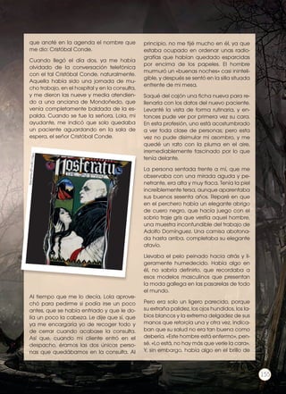 que anoté en la agenda el nombre que
me dio: Cristóbal Conde.
Cuando llegó el día dos, ya me había
olvidado de la conversación telefónica
con el tal Cristóbal Conde, naturalmente.
Aquella había sido una jornada de mu-
cho trabajo, en el hospital y en la consulta,
y me dieron las nueve y media atendien-
do a una anciana de Mondoñedo, que
venía completamente baldada de la es-
palda. Cuando se fue la señora, Lola, mi
ayudante, me indicó que solo quedaba
un paciente aguardando en la sala de
espera, el señor Cristóbal Conde.
Al tiempo que me lo decía, Lola aprove-
chó para pedirme si podía irse un poco
antes, que se había enfriado y que le do-
lía un poco la cabeza. Le dije que sí, que
ya me encargaría yo de recoger todo y
de cerrar cuando acabase la consulta.
Así que, cuando mi cliente entró en el
despacho, éramos las dos únicas perso-
nas que quedábamos en la consulta. Al
principio, no me fijé mucho en él, ya que
estaba ocupado en ordenar unas radio-
grafías que habían quedado esparcidas
por encima de los papeles. El hombre
murmuró un «buenas noches» casi ininteli-
gible, y después se sentó en la silla situada
enfrente de mi mesa.
Saqué del cajón una ficha nueva para re-
llenarla con los datos del nuevo paciente.
Levanté la vista de forma rutinaria, y en-
tonces pude ver por primera vez su cara.
En esta profesión, uno está acostumbrado
a ver toda clase de personas; pero esta
vez no pude disimular mi asombro, y me
quedé un rato con la pluma en el aire,
irremediablemente fascinado por lo que
tenía delante.
La persona sentada frente a mí, que me
observaba con una mirada aguda y pe-
netrante, era alta y muy flaca. Tenía la piel
increíblemente tersa, aunque aparentaba
sus buenos sesenta años. Reparé en que
en el perchero había un elegante abrigo
de cuero negro, que hacía juego con el
sobrio traje gris que vestía aquel hombre,
una muestra inconfundible del trabajo de
Adolfo Domínguez. Una camisa abotona-
da hasta arriba, completaba su elegante
atavío.
Llevaba el pelo peinado hacia atrás y li-
geramente humedecido. Había algo en
él, no sabría definirlo, que recordaba a
esos modelos masculinos que presentan
la moda gallega en las pasarelas de todo
el mundo.
Pero era solo un ligero parecido, porque
su extraña palidez, los ojos hundidos, los la-
bios blancos y la extrema delgadez de sus
manos que retorcía una y otra vez, indica-
ban que su salud no era tan buena como
debería. «Este hombre está enfermo», pen-
sé. «Lo está, no hay más que verle la cara».
Y, sin embargo, había algo en el brillo de
http://goo.gl/dw6VMz
155
http://goo.gl/j66CQg
 