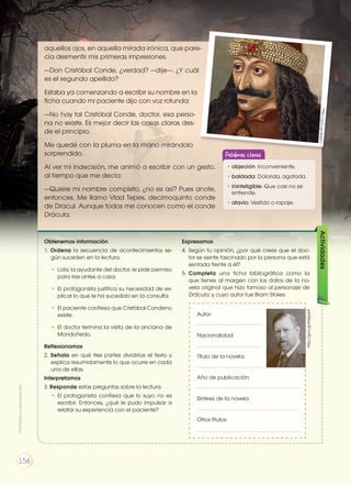 aquellos ojos, en aquella mirada irónica, que pare-
cía desmentir mis primeras impresiones.
—Don Cristóbal Conde, ¿verdad? —dije—. ¿Y cuál
es el segundo apellido?
Estaba ya comenzando a escribir su nombre en la
ficha cuando mi paciente dijo con voz rotunda:
—No hay tal Cristóbal Conde, doctor, esa perso-
na no existe. Es mejor decir las cosas claras des-
de el principio.
Me quedé con la pluma en la mano mirándolo
sorprendido.
Al ver mi indecisión, me animó a escribir con un gesto,
al tiempo que me decía:
—Quiere mi nombre completo, ¿no es así? Pues anote,
entonces. Me llamo Vlad Tepes, decimoquinto conde
de Dracul. Aunque todos me conocen como el conde
Drácula.
Obtenemos información
1. Ordena la secuencia de acontecimientos se-
gún suceden en la lectura.
•	 Lola, la ayudante del doctor, le pide permiso
para irse antes a casa.
•	 El protagonista justifica su necesidad de ex-
plicar lo que le ha sucedido en la consulta.
•	 El paciente confiesa que Cristóbal Condeno
existe.
•	El doctor termina la visita de la anciana de
Mondoñedo.
Reflexionamos
2. Señala en qué tres partes dividirías el texto y
explica resumidamente lo que ocurre en cada
una de ellas.
Interpretamos
3. Responde estas preguntas sobre la lectura.
•	El protagonista confiesa que lo suyo no es
escribir. Entonces, ¿qué le pudo impulsar a
relatar su experiencia con el paciente?
Expresamos
4. 	Según tu opinión, ¿por qué crees que el doc-
tor se siente fascinado por la persona que está
sentada frente a él?
5. 	Completa una ficha bibliográfica como la
que tienes al margen con los datos de la no-
vela original que hizo famoso al personaje de
Drácula, y cuyo autor fue Bram Stoker.
Actividades
Autor:
Nacionalidad:
Título de la novela:
Año de publicación:
Síntesis de la novela:
Otros títulos:
http://goo.gl/KQsp6A
http://goo.gl/4r65F7
Palabras claves
•	objeción: Inconveniente.
•	baldada: Dolorida, agotada.
•	ininteligible: Que casi no se
entiende.
•	atavío: Vestido o ropaje.
Prohibidasureproducción
156
 