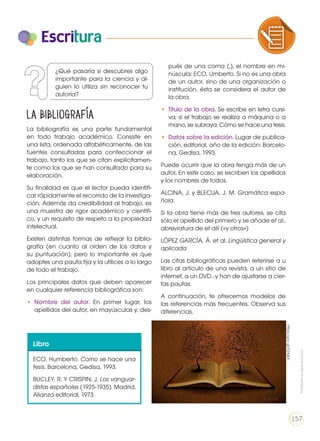 Escritura
La bibliografía es una parte fundamental
en todo trabajo académico. Consiste en
una lista, ordenada alfabéticamente, de las
fuentes consultadas para confeccionar el
trabajo, tanto los que se citan explícitamen-
te como los que se han consultado para su
elaboración.
Su finalidad es que el lector pueda identifi-
car rápidamente el recorrido de la investiga-
ción. Además da credibilidad al trabajo, es
una muestra de rigor académico y científi-
co, y un requisito de respeto a la propiedad
intelectual.
Existen distintas formas de reflejar la biblio-
grafía (en cuanto al orden de los datos y
su puntuación), pero lo importante es que
adoptes una pauta fija y la utilices a lo largo
de todo el trabajo.
Los principales datos que deben aparecer
en cualquier referencia bibliográfica son:
•	 Nombre del autor. En primer lugar, los
apellidos del autor, en mayúsculas y, des-
pués de una coma (,), el nombre en mi-
núscula: ECO, Umberto. Si no es una obra
de un autor, sino de una organización o
institución, ésta se considera el autor de
la obra.
•	 Título de la obra. Se escribe en letra cursi-
va; si el trabajo se realiza a máquina o a
mano, se subraya: Cómo se hace una tesis.
•	 Datos sobre la edición. Lugar de publica-
ción, editorial, año de la edición: Barcelo-
na, Gedisa, 1993.
Puede ocurrir que la obra tenga más de un
autor, En este caso, se escriben los apellidos
y los nombres de todos.
ALCINA, J. y BLECUA, J. M. Gramática espa-
ñola.
Si la obra tiene más de tres autores, se cita
sólo el apellido del primero y se añade et al.,
abreviatura de et alii («y otros»)
LÓPEZ GARCÍA, Á. et al. Lingüística general y
aplicada
Las citas bibliográficas pueden referirse a u
libro al artículo de una revista, a un sitio de
internet, a un DVD…y han de ajustarse a cier-
tas pautas.
A continuación, te ofrecemos modelos de
las referencias más frecuentes. Observa sus
diferencias.
La bibliografía
Libro
ECO, Humberto. Como se hace una
tesis. Barcelona, Gedisa, 1993.
BUCLEY, R. Y CRISPIN, J. Los vanguar-
distas españoles (1925-1935). Madrid,
Alianza editorial, 1973.
COMPRENSIÓN DE TEXTO USO DE
PRODUCCIÓN DE TEXTOS REFLEXIÓN
LA LENGUA EN LA INTERACCIÓN
SOCIAL
COMU
VARIEDADES LINGUISTICAS C
LITERATURA EN CONTEXTO ES
¿Qué pasaría si descubres algo
importante para la ciencia y al-
guien lo utiliza sin reconocer tu
autoría?
Prohibidasureproducción
157
https://goo.gl/XZrQkX
 