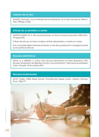 Capítulo de un libro
SAVATER, Fernando. «Los contenidos de la enseñanza», en El valor de educar, México,
Ariel, 1997(pp. 37-54)
Artículo de un periódico o revista
SANTOS GUERRA, M. A. «No me las sé todas», en Aula innovación educativa. 2002. Núm.
116 (pp.67-69)
El título del artículo va entre comillas y el título del periódico o revista en cursiva.
Si es una revista debe indicarse el número y mes de la publicación y la página donde
se encuentra el artículo.
Recursos electrónicos
ESTIVIL, A. y URBANO, C. Cómo citar recursos electrónicos en línea. Barcelona; 1997,
Escuela Universitaria de Biblioteconomía y Documentación. http//www.ub.wa/biblio/
citae. Consulta: 10 de octubre 2015.
Recursos audiovisuales
SCOTT, Ridley. (1982) Blade Runner. Prod.:Michael Deeley. Guión: Haptom Fancher.
EE.UU. 1982.177”
Prohibidasureproducción
158
http://goo.gl/lZ4yU5
 