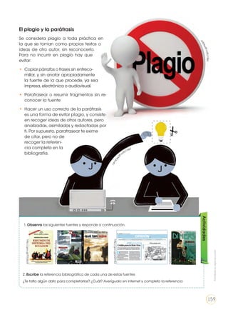 El plagio y la paráfrasis
Se considera plagio a toda práctica en
la que se toman como propios textos o
ideas de otro autor, sin reconocerlo.
Para no incurrir en plagio hay que
evitar:
•	 Copiar párrafos o frases sin entreco-
millar, y sin anotar apropiadamente
la fuente de la que procede, ya sea
impresa, electrónica o audiovisual.
•	 Parafrasear o resumir fragmentos sin re-
conocer la fuente
•	 Hacer un uso correcto de la paráfrasis
es una forma de evitar plagio, y consiste
en recoger ideas de otros autores, pero
analizadas, asimiladas y redactadas por
ti. Por supuesto, parafrasear te exime
de citar, pero no de
recoger la referen-
cia completa en la
bibliografía.
1. Observa las siguientes fuentes y responde a continuación.
2. Escribe la referencia bibliográfica de cada una de estas fuentes
¿Te falta algún dato para completarlas? ¿Cuál? Averígualo en internet y completa la referencia
Actividades
http://goo.gl/FDU6c8
http://goo.gl/b95z2v
http://goo.gl/oSHs3G
http://goo.gl/pGTnE2
http://goo.gl/Kk2kfY
http://goo.gl
/M
UbuKJ
Prohibidasureproducción
159
 