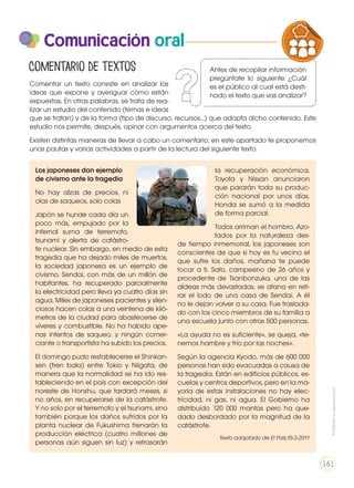 Comunicación oral
Comentar un texto consiste en analizar las
ideas que expone y averiguar cómo están
expuestas. En otras palabras, se trata de rea-
lizar un estudio del contenido (temas e ideas
que se tratan) y de la forma (tipo de discurso, recursos...) que adopta dicho contenido. Este
estudio nos permite, después, opinar con argumentos acerca del texto.
Existen distintas maneras de llevar a cabo un comentario; en este apartado te proponemos
unas pautas y varias actividades a partir de la lectura del siguiente texto.
Comentario de textos
Los japoneses dan ejemplo
de civismo ante la tragedia
No hay alzas de precios, ni
olas de saqueos, solo colas
Japón se hunde cada día un
poco más, empujado por la
infernal suma de terremoto,
tsunami y alerta de catástro-
fe nuclear. Sin embargo, en medio de esta
tragedia que ha dejado miles de muertos,
la sociedad japonesa es un ejemplo de
civismo. Sendai, con más de un millón de
habitantes, ha recuperado parcialmente
la electricidad pero lleva ya cuatro días sin
agua. Miles de japoneses pacientes y silen-
ciosos hacen colas a una veintena de kiló-
metros de la ciudad para abastecerse de
víveres y combustible. No ha habido ape-
nas intentos de saqueo, y ningún comer-
ciante o transportista ha subido los precios.
El domingo pudo restablecerse el Shinkan-
sen (tren bala) entre Tokio y Niigata, de
manera que la normalidad se ha ido res-
tableciendo en el país con excepción del
noreste de Honshu, que tardará meses, si
no años, en recuperarse de la catástrofe.
Y no solo por el terremoto y el tsunami, sino
también porque los daños sufridos por la
planta nuclear de Fukushima frenarán la
producción eléctrica (cuatro millones de
personas aún siguen sin luz) y retrasarán
la recuperación económica.
Toyota y Nissan anunciaron
que pararán toda su produc-
ción nacional por unos días.
Honda se sumó a la medida
de forma parcial.
Todos arriman el hombro. Azo-
tados por la naturaleza des-
de tiempo inmemorial, los japoneses son
conscientes de que si hoy es tu vecino el
que sufre los daños, mañana te puede
tocar a ti. Sato, campesino de 26 años y
procedente de Tsanbonzuka, una de las
aldeas más devastadas, se afana en reti-
rar el lodo de una casa de Sendai. A él
no le dejan volver a su casa. Fue traslada-
do con los cinco miembros de su familia a
una escuela junto con otras 500 personas.
«La ayuda no es suficiente», se queja, «te-
nemos hambre y frío por las noches».
Según la agencia Kyodo, más de 600 000
personas han sido evacuadas a causa de
la tragedia. Están en edificios públicos, es-
cuelas y centros deportivos, pero en la ma-
yoría de estas instalaciones no hay elec-
tricidad, ni gas, ni agua. El Gobierno ha
distribuido 120 000 mantas pero ha que-
dado desbordado por la magnitud de la
catástrofe.
Texto adaptado de El País,15-3-2011
PRODUCCIÓN DE TEXTOS REFLEXIÓN SOBR
LA LENGUA EN LA INTERACCIÓN
SOCIAL
COMUNIC
VARIEDADES LINGUISTICAS CULTU
LITERATURA EN CONTEXTO ESCRIT
Prohibidasureproducción
161
Antes de recopilar información
pregúntate lo siguiente ¿Cuál
es el público al cual está desti-
nado el texto que vas analizar?
 
