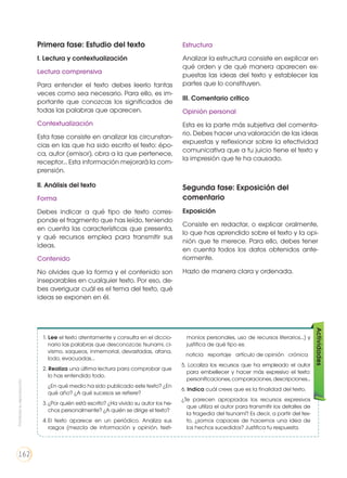 Primera fase: Estudio del texto
I. Lectura y contextualización
Lectura comprensiva
Para entender el texto debes leerlo tantas
veces como sea necesario. Para ello, es im-
portante que conozcas los significados de
todas las palabras que aparecen.
Contextualización
Esta fase consiste en analizar las circunstan-
cias en las que ha sido escrito el texto: épo-
ca, autor (emisor), obra a la que pertenece,
receptor... Esta información mejorará la com-
prensión.
II. Análisis del texto
Forma
Debes indicar a qué tipo de texto corres-
ponde el fragmento que has leído, teniendo
en cuenta las características que presenta,
y qué recursos emplea para transmitir sus
ideas.
Contenido
No olvides que la forma y el contenido son
inseparables en cualquier texto. Por eso, de-
bes averiguar cuál es el tema del texto, qué
ideas se exponen en él.
Estructura
Analizar la estructura consiste en explicar en
qué orden y de qué manera aparecen ex-
puestas las ideas del texto y establecer las
partes que lo constituyen.
III. Comentario crítico
Opinión personal
Esta es la parte más subjetiva del comenta-
rio. Debes hacer una valoración de las ideas
expuestas y reflexionar sobre la efectividad
comunicativa que a tu juicio tiene el texto y
la impresión que te ha causado.
Segunda fase: Exposición del
comentario
Exposición
Consiste en redactar, o explicar oralmente,
lo que has aprendido sobre el texto y la opi-
nión que te merece. Para ello, debes tener
en cuenta todos los datos obtenidos ante-
riormente.
Hazlo de manera clara y ordenada.
1. Lee el texto atentamente y consulta en el diccio-
nario las palabras que desconozcas: tsunami, ci-
vismo, saqueos, inmemorial, devastadas, afana,
lodo, evacuadas...
2. Realiza una última lectura para comprobar que
lo has entendido todo.
	 ¿En qué medio ha sido publicado este texto? ¿En
qué año? ¿A qué sucesos se refiere?
3.	¿Por quién está escrito? ¿Ha vivido su autor los he-
chos personalmente? ¿A quién se dirige el texto?
4.	El texto aparece en un periódico. Analiza sus
rasgos (mezcla de información y opinión, testi-
monios personales, uso de recursos literarios...) y
justifica de qué tipo es:
❐ noticia ❐ reportaje ❐ artículo de opinión ❐ crónica
5. Localiza los recursos que ha empleado el autor
para embellecer y hacer más expresivo el texto:
personificaciones, comparaciones, descripciones...
6. Indica cuál crees que es la finalidad del texto.
¿Te parecen apropiados los recursos expresivos
que utiliza el autor para transmitir los detalles de
la tragedia del tsunami? Es decir, a partir del tex-
to, ¿somos capaces de hacernos una idea de
los hechos sucedidos? Justifica tu respuesta.
Actividades
Prohibidasureproducción
162
 