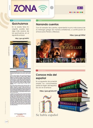 UD. 5
ZONA
Quichuismos
En la revista Terra In-
cógnita podrás leer
algo más acerca de
los quichuismos, en el
siguiente enlace:
http://goo.gl/kkEPLf
http://goo.gl/0QMcul
http://goo.gl/0OzJnk
VIDEO
DOCUMENTAL
Narrando cuentos
Con el narrador de cuentos, aprenderás mucho más acerca de
la mitología griega de manera entretenida, a continuación el
enlace para Perseo y Medusa.
https://goo.gl/33lTpf
Conoce más del
español
En el siguiente documental
amplía tus conocimientos
sobre el origen del español.
Da clic en el enlace:
https://goo.gl/bAcmtY
ENTREVISTA
http://goo.gl/kkEPLf
http://goo.gl/YyVTbP
Prohibidasureproducción
164
 