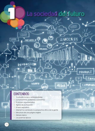 1
CONTENIDOS:
•	 Contradicciones y ambigüedades
•	 La homonimia, polisemia y paronimia
•	 El ensayo argumentativo
•	 Signos de puntuación
•	 El texto expositivo
•	 Internet ha cambiado la perspectiva ética de la gente
•	 Estructura de una página digital
•	 Género épico
•	 Los poemas épicos
Prohibidasureproducción
16
 