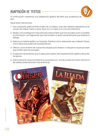A continuación crearemos una adaptación gráfica del texto que acabamos de
leer.
Sigue estas indicaciones:
1. 	Vas a presentar gráficamente el texto de La Odisea para ello deberás representar el re-
corrido de Odiseo hasta su tierra, Ítaca, en un mapa o en una ruta interactiva.
2. 	Realiza una investigación más profunda sobre el texto que has escogido para completar
la información. Los fragmentos que hemos leído no serán suficientes para que realices tu
trabajo.
3. 	Elabora el material gráfico en borrador. Planifica cómo elaborarás ese material. Propor-
ciona ideas para potenciar la presentación.
4. 	Utiliza tu conocimiento de nuevas tecnologías para realizar un esquema visual que expli-
que el texto que has escogido.
5. 	Emplea las herramientas que tú elijas para realizar esta representación gráfica de los tex-
tos épicos.
6. 	Adicionalmente revisa la plataforma www.prezi.com, donde podrás encontrar otra forma
de realizar presentaciones más dinámicas.
VARIEDADES LINGUISTICAS CULTURA ESCRITA
LITERATURA EN CONTEXTO ESCRITURA CREATIVA
Adaptación de textoshttp://goo.gl/IMvi9N
http://goo.gl/KQ62sW
Prohibidasureproducción
174
 
