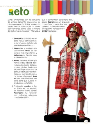 ¿Estas familiarizado con la estructura
de un texto épico? Te proponemos es-
cribir una narración épica, es decir, la
historia de las hazañas de un héroe,
pero tomando como base la historia
de los hermanos Huáscar y Atahualpa,
que se confrontaron por el trono de su
padre. Reúnete con un grupo de
compañeros para realizar este
proyecto. Tomen en cuenta
las siguientes indicaciones y
dividan las tareas.
1.	 Entérate de la historia del Im-
perio inca, y particularmen-
te de la historia de la familia
real de Huayna Cápac.
2.	 Selecciona el episodio que
vas a narrar, ubica los per-
sonajes más importantes y
determina su función den-
tro de la historia.
3.	 Revisa los textos épicos que
hemos leído y observa dete-
nidamente el estilo de la na-
rración. ¿Te has fijado que
los personajes son llamados
por sus adjetivos caracterís-
ticos, por ejemplo: Héctor, el
de tremolante casco? Ano-
ta otras características del
estilo para que puedas re-
producirlas en tu texto.
4.	Finalmente, escribe el tex-
to épico en un espacio
de máximo cuatro carillas.
Acompaña tu narración
con imágenes relaciona-
das con la acción.
http://goo.gl/uvofGT
eto
Prohibidasureproducción
175
 