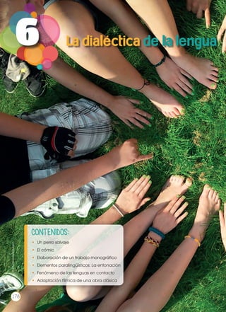 6
CONTENIDOS:
•	 Un perro salvaje
•	 El cómic
•	 Elaboración de un trabajo monográfico
•	 Elementos paralingüísticos: La entonación
•	 Fenómeno de las lenguas en contacto
•	 Adaptación fílmica de una obra clásica
La dialéctica de la lengua
Prohibidasureproducción
178
 