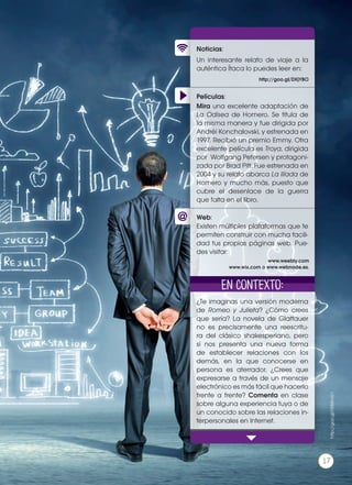 Películas:
Noticias:
Web:
Un interesante relato de viaje a la
auténtica Ítaca lo puedes leer en:
¿Te imaginas una versión moderna
de Romeo y Julieta? ¿Cómo crees
que sería? La novela de Glattauer
no es precisamente una reescritu-
ra del clásico shakesperiano, pero
sí nos presenta una nueva forma
de establecer relaciones con los
demás, en la que conocerse en
persona es aterrador. ¿Crees que
expresarse a través de un mensaje
electrónico es más fácil que hacerlo
frente a frente? Comenta en clase
sobre alguna experiencia tuya o de
un conocido sobre las relaciones in-
terpersonales en Internet.
Mira una excelente adaptación de
La Odisea de Homero. Se titula de
la misma manera y fue dirigida por
Andréi Konchalovski, y estrenada en
1997. Recibió un premio Emmy. Otra
excelente película es Troya, dirigida
por Wolfgang Petersen y protagoni-
zada por Brad Pitt. Fue estrenada en
2004 y su relato abarca La Ilíada de
Homero y mucho más, puesto que
cubre el desenlace de la guerra
que falta en el libro.
Existen múltiples plataformas que te
permiten construir con mucha facili-
dad tus propias páginas web. Pue-
des visitar:
http://goo.gl/DXjYBO
www.weebly.com
www.wix.com o www.webnode.es.
En contexto:
http://goo.gl/H0MmG1
17
 