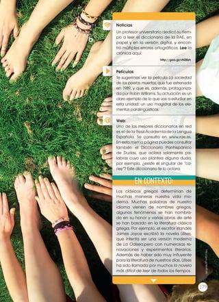 Películas
Noticias
Web
Xx
Xx
¿Te imaginas una versión moderna de
Romeo y Julieta? ¿Cómo crees que se-
ría? La novela de Glattauer no es pre-
cisamente una reescritura del clásico
shakesperiano, pero sí nos presenta
una nueva forma de establecer rela-
ciones con los demás, en la que cono-
cerse en persona es aterrador. ¿Crees
que expresarse a través de un mensaje
electrónico es más fácil que hacerlo
frente a frente? Comenta en clase so-
bre alguna experiencia tuya o de un
conocido sobre las relaciones interper-
sonales en Internet.
Xx
Xx
Xx
Xx
http://xx
En contexto
Página Xx
Películas:
Noticias:
Web:
Un profesor universitario dedicó su tiem-
po a leer el diccionario de la RAE, en
papel y en la versión digital, y encon-
tró múltiples errores ortográficos. Lee la
crónica aquí:
Los clásicos griegos determinan de
muchas maneras nuestra vida mo-
derna. Muchas palabras de nuestro
idioma vienen de nombres griegos,
algunos fenómenos se han nombra-
do en su honor y varias obras de arte
se han basado en la literatura clásica
griega. Por ejemplo, el escritor irlandés
James Joyce escribió la novela Ulises,
que intenta ser una versión moderna
de La Odisea,pero con numerosas re-
novaciones y experimentos literarios.
Además de haber sido muy influyente
para la literatura de nuestros días, Ulises
ha sido llamada por muchos la novela
más difícil de leer de todos los tiempos.
Te sugerimos ver la película La sociedad
de los poetas muertos, que fue estrenada
en 1989, y que es, además, protagoniza-
da por Robin Williams. Su actuación es un
claro ejemplo de lo que vas a estudiar en
esta unidad: un uso magistral de los ele-
mentos paralingüísticos.
Uno de los mejores diccionarios en red
es el de la Real Academia de la Lengua
Española. Se consulta en www.rae.es.
En esta misma página puedes consultar
también el Diccionario Panhispánico
de Dudas, que aclara solamente pa-
labras cuyo uso plantea alguna duda,
por ejemplo, ¿existe el singular de “ca-
ries”? Este diccionario te lo aclara.
http://goo.gl/vN2Rzh
En contexto:
179
http://goo.gl/WoRTdN
179
 