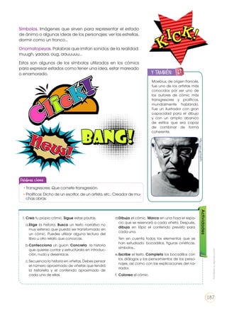 Símbolos. Imágenes que sirven para representar el estado
de ánimo o algunas ideas de los personajes: ver las estrellas,
dormir como un tronco…
Onomatopeyas. Palabras que imitan sonidos de la realidad:
muugh, yaaaa, oug, aauuuuu…
Estos son algunos de los símbolos utilizados en los cómics
para expresar estados como tener una idea, estar mareado
o enamorado.
Moebius, de origen francés,
fue uno de los artistas más
conocidos por ser uno de
los autores de cómic más
transgresores y prolíficos,
mundialmente hablando.
Fue un ilustrador con gran
capacidad para el dibujo
y con un amplio abanico
de estilos que era capaz
de combinar de forma
coherente.
y también:
ENGR
UPO
YTAMB
IÉN
TIC
S
RECORTA
BLES
CALCULA
DORA
http://goo.gl/HojNTc
Actividades
1. Crea tu propio cómic. Sigue estas pautas.
a.	Elige la historia. Busca un texto narrativo no
muy extenso que pueda ser transformado en
un cómic. Puedes utilizar alguna lectura del
libro u otro relato que conozcas.
b.	Confecciona un guion. Concreta la historia
que quieres contar y estructúrala en introduc-
ción, nudo y desenlace.
c.	Secuencia la historia en viñetas. Debes pensar
el número aproximado de viñetas que tendrá
la historieta y el contenido aproximado de
cada una de ellas.
d.	Dibuja el cómic. Marca en una hoja el espa-
cio que se reservará a cada viñeta. Después,
dibuja en lápiz el contenido previsto para
cada una.
	 Ten en cuenta todos los elementos que se
han estudiado: bocadillos, figuras cinéticas,
símbolos…
e.	Escribe el texto. Completa los bocadillos con
los diálogos y los pensamientos de los perso-
najes, así como con las explicaciones del na-
rrador.
f.	Colorea el cómic.
Palabras claves
•	Transgresores: Que comete transgresión.
•	Prolíficos: Dicho de un escritor, de un artista, etc.: Creador de mu-
chas obras.
Prohibidasureproducción
187
 