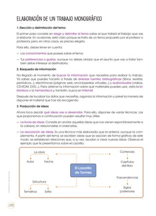 1. Elección y delimitación del tema
El primer paso consiste en elegir y delimitar el tema sobre el que tratará el trabajo que vas
a elaborar. En ocasiones, está claro porque se trata de un tema propuesto por el profesor o
profesora; pero, en otros casos, es preciso elegirlo.
Para ello, debes tener en cuenta:
— 	Los conocimientos que posees sobre el tema.
— 	Tus preferencias o gustos, aunque no debes olvidar que el asunto que vas a tratar tam-
bién debe interesar al destinatario.
2. Búsqueda de información
Ha llegado el momento de buscar la información que necesitas para realizar tu trabajo.
Ya sabes que puedes hacerlo a través de diversas fuentes: bibliográficas (libros, revistas,
periódicos...), electrónicas (páginas web, enciclopedias virtuales...) y audiovisuales (vídeos,
CD-ROM, DVD...). Para obtener la información sobre qué materiales puedes usar, visita la bi-
blioteca o la hemeroteca y, también, busca en Internet.
Después de localizar los datos que necesitas, organiza la información y prevé la manera de
disponer el material que has ido recogiendo.
3. Producción de ideas
Ahora toca decidir qué ideas vas a desarrollar. Para ello, dispones de varias técnicas. Las
que proponemos a continuación pueden resultar muy útiles:
—	 La lluvia de ideas. Consiste en anotar aquellas ideas que nos vienen espontáneamente a
la cabeza, sin relacionarlas ni ordenarlas.
— 	La asociación de ideas. Es una técnica más elaborada que la anterior, aunque la com-
plementa. A partir del tema, se escriben ideas que se asocian de forma gráfica; de este
modo, se establecen relaciones que, a su vez, ayudan a crear nuevas ideas. Observa el
ejemplo que te presentamos sobre el Lazarillo.
Elaboración de un trabajo monográfico
El Lazarillo
de Tormes
La obra Contenido
Trascendencias
Estructura
Autor Capítulos
del libro
Siglos
posterioresTemática
Fecha
Estilo
Prohibidasureproducción
188
 