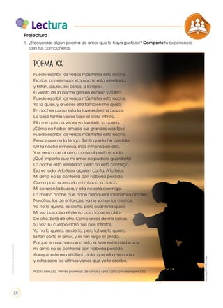 Poema XX
Puedo escribir los versos más tristes esta noche.
Escribir, por ejemplo: «La noche esta estrellada,
y tiritan, azules, los astros, a lo lejos».
El viento de la noche gira en el cielo y canta.
Puedo escribir los versos más tristes esta noche.
Yo la quise, y a veces ella también me quiso.
En noches como esta la tuve entre mis brazos.
La besé tantas veces bajo el cielo infinito.
Ella me quiso, a veces yo también la quería.
¡Cómo no haber amado sus grandes ojos fijos!
Puedo escribir los versos más tristes esta noche.
Pensar que no la tengo. Sentir que la he perdido.
Oír la noche inmensa, más inmensa sin ella.
Y el verso cae al alma como al pasto el rocío.
¡Qué importa que mi amor no pudiera guardarla!
La noche está estrellada y ella no está conmigo.
Eso es todo. A lo lejos alguien canta. A lo lejos.
Mi alma no se contenta con haberla perdido.
Como para acercarla mi mirada la busca.
Mi corazón la busca, y ella no está conmigo.
La misma noche que hace blanquear los mismos árboles.
Nosotros, los de entonces, ya no somos los mismos.
Ya no la quiero, es cierto, pero cuánto la quise.
Mi voz buscaba el viento para tocar su oído.
De otro. Será de otro. Como antes de mis besos.
Su voz, su cuerpo claro. Sus ojos infinitos.
Ya no la quiero, es cierto, pero tal vez la quiero.
Es tan corto el amor, y es tan largo el olvido.
Porque en noches como esta la tuve entre mis brazos,
mi alma no se contenta con haberla perdido.
Aunque este sea el último dolor que ella me causa,
y estos sean los últimos versos que yo le escribo.
Pablo Neruda, Veinte poemas de amor y una canción desesperada.
Lectura
1.	 ¿Recuerdas algún poema de amor que te haya gustado? Comparte tu experiencia
con tus compañeros.
https://goo.gl/r9HcOm
Prelectura
COMPRENSIÓN DE TEXTO
ICONOS LENGUA Y
PRODUCCIÓN DE TEXTOS REFL
LA LENGUA EN LA INTERACCIÓN
SOCIAL
VARIEDADES LINGUISTICAS
LITERATURA EN CONTEXTO
Prohibidasureproducción
18
 