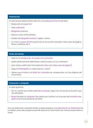 Presentación
En este bloque debes prestar atención a la disposición formal del texto:
• Redacción en papel A-4.
• Texto justificado.
• Márgenes correctos.
• Espacio mayor entre párrafos.
• Empleo de tipografía correcta: negrita, cursiva...
• Un mismo cuerpo de letra para todo el documento (excepto notas a pie de página,
títulos y subtítulos, etc.).
Partes del trabajo
• Fíjate en la introducción, el cuerpo y la conclusión.
• ¿Están perfectamente delimitados y relacionados con su contenido?
• ¿Son claras y están bien formuladas las citas y las notas a pie de página?
• ¿Sigue la bibliografía un orden preciso y claro?
• Revisa que el índice y la tabla de contenidos se correspondan con las páginas del
documento.
Puntuación y ortografía
En este apartado:
• Ten en cuenta que el texto esté bien puntuado, según las normas de puntuación que
has estudiado.
• Revisa también la ortografía. Recuerda que cuentas con la ayuda del corrector orto-
gráfico de los procesadores de textos.
Una vez elaborado y revisado el texto, puedes preparar una presentación en Power Point de
tu trabajo, pues este programa permite exponer la información de manera esquemática y
visual.
Prohibidasureproducción
191
 