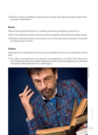 12) Piensa un título que refleje el contenido de tu trabajo. Recuerda que debe resultar atrac-
tivo para el destinatario.
Revisa
Revisa el texto prestando atención a diversas cuestiones (ortografía, puntuación...).
14) Una vez redactado el texto, pasa el corrector ortográfico para detectar posibles errores.
15) Realiza una lectura final por si el corrector no ha marcado todos los errores, o ha señala-
do algunos que no lo son.
Publica
Presta atención a la presentación formal, pues facilitará la lectura y la comprensión del tra-
bajo.
17) Por último, te proponemos que elabores una presentación en Power Point. Selecciona
de tu trabajo las ideas que quieras destacar e inserta todas las imágenes que consideres
necesarias, distribuyéndolas en un orden lógico.
http://goo.gl/XESROf
Prohibidasureproducción
193
 